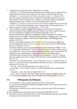 7. Irrepreensível: que não dão lugar a repreensão ou a censura.
1 Timóteo 3.12 "Os diáconos sejam maridos de uma só mulher, isto é, no tempo da lei os
homens possuíam mais de uma mulher, por esse motivo o apóstolo Paulo deu esta
advertência. “... e governa bem seus filhos e suas próprias casas”. 1 Timóteo 3.12b.
Governar é dirigir, administrar, reger, conduzir com autoridade, ordenar. Governar os
filhos: trazê-los sob sua sujeição, isto é, quebrar a vontade dos filhos, principalmente
enquanto menores" não ser durão e sim ter autoridade, amá-los. Ef 6.4.
1 Timóteo 3.13 "Porque os que servirem bem como diáconos adquirirão para si uma boa
posição”... Posição: lugar de destaque, classe, lugar que não são todos que possuem. “E
muita confiança na fé que há em Cristo Jesus”. 1 Tm. 3.13b.
8. Muita confiança: significa crédito, isto é, confiança na fé que há em Cristo Jesus
(pessoas desesperadas que nos procuram para orar por eles). Paulo, o apóstolo, aplicou
nos seus ensinamentos à mesma base dos primeiros apóstolos, At 6.1-7.
Estevão sendo Diácono, não estava impedido de pregar o Evangelho. Nós também
devemos ter esta fé e poder. Ninguém nos obriga a pregar o Evangelho, mas se sentimos
desejo de pregar o Evangelho, sendo Diáconos nada impede, porque Felipe pregou
também, At 8.29-35.
Devemos ser humildes e simples, Mt 11.29; Rm 16.19. Devemos pensar sempre que
fomos chamados para servir, e não ser servidos, servir a Jesus, João 12.25-26. O perigo
de servir o homem, 1 Co 3.4-5.
Os mesmos requisitos que se exige dos Diáconos é exigido também dos Pastores 1 Tm
3.1-7. Agora para as Diaconisas: 1 Tm 3.11 "da mesma sorte as mulheres sejam honestas,
não maldizentes, sóbrias e fiéis em tudo". Honestas: honradas, retas no seu proceder, não
maldizentes: que costumam dizer mal dos outros; sóbrias: são mulheres que se
caracterizam pela exclusão do luxo, dos excessos de ornamentos 1 Ts 5.6-8 - fiéis em
tudo: que cumpre aquilo que se obrigou. Servindo assim, somos guardados pelo Senhor,
SL 31.23-24.
Temos que ser o exemplo dos fiéis. 1 Tim 4.12b nos diz: "mas sê o exemplo dos fiéis, na
palavra...", quer dizer ter bons conhecimentos da Palavra de Deus e com nossas próprias
palavras SL 19.14 e SL. 4.6.
... No trato... Nosso modo de proceder com os outros Tg 3.13.
... Na caridade... Este é o Dom do amor, é ter afeição profunda, afeto, compaixão Rm
12.9-10.
... No espírito... Isto é, fervoroso no Espírito Rm 12.11.
... Na fé... Isto é, na fé em Cristo Jesus. Porque sem fé é impossível agradar a Deus Hb
11.6. Exemplos de mulheres que serviram o Senhor como Diaconisas Rm 16.1,3, 12.
03. Obrigações do Diácono.
01. Não faltar nos cultos, a menos que haja um motivo de força maior.
02. Ser aluno da Escola Bíblica Dominical, obrigatoriamente, livre somente por causa de
trabalho ou de força maior.
03.Não faltar às reuniões de ceia e não se atrasar, pois temos que ser fiéis aos horários
determinados.
04. Ser conhecedor, pelo menos basicamente da doutrina da IBADR (At 2.42).
05. Não faltar à escala, ou quando necessário, avisar antecipadamente para que seja colocada
outra pessoa em seu lugar ou fazer troca de dia.
 