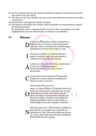 06. Ser fiel a direção da Igreja, não fazendo comentários negativos fora da Igreja às pessoas
não cristãs ou de outra Igreja.
07. Não fazer uso de vícios, qualquer que seja, mesmo que esteja fora do alcance dos irmãos
e dos pastores.
08. Ser dizimista e participar dos trabalhos da Igreja.
09. Não promover discórdias entre irmãos e falso testemunho com murmurações a respeito
de irmão de ministério.
Ser pacificador, ordeiro, responsável pelos atos, fiel a Deus e aos homens, com toda
simplicidade de uma vida transformada, ser zelador do seu ministério.
04. Diácono
D
Fala-nos da Dedicação ao Senhor. Realmente os
Diáconos devem esforçar-se num devotamento
crescente a Jesus, numa devoção ao Mestre numa
consagração aos menos favorecidos na vida.
I
O i fala-nos de Ideal. E o ideal do Diácono é
ajudar aos pobres e tudo fazer para minorar o
sofrimento dos que padecem e choram.
Á
Lembra-nos o dever da Assistência, de proteção e
socorro que os Diáconos prestam
desinteressadamente aos órfãos, viúvas e
necessitados.
C
Já esta letra C faz-nos pensar em Cooperação,
trabalho em comum, espírito de unidade para
objetivos santos e louváveis.
O
Através desta letra vem-nos á
mente o vocábulo Oração. Os Diáconos devem ser
crentes de muita Oração. A piedade deve ser uma
característica continua. Suas orações não são
apenas de súplicas e intercessões constantes em
favor dos corações sofredores, mas também de
orações de gratidão e louvor ao Pai celeste, na
manifestação do seu amor, bondade e benefício.
N
Esta letra sugere-nos as Necessidades múltiplas da
alma humana, necessidades que só poderão ser
satisfeitas por Jesus. Mas necessidades que devem
ser vistas e observadas ternamente pelos abrigados
DIÁCONOS de nossas Igrejas.
 
