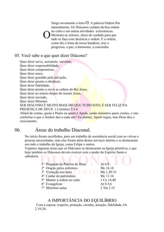 O
Surge novamente a letra O. A palavra Ordem flui
naturalmente. Os Diáconos cuidam da boa ordem
no culto e em outras atividades eclesiásticas.
Mostram-se zelosos, cheio de cuidado para que
tudo se faça com decência e ordem. E a ordem,
como diz o lema da nossa bandeira, traz o
progresso, a paz, a harmonia, a concórdia.
05. Você sabe o que quer dizer Diácono?
Quer dizer servo, assistente, servente,
Quer dizer responsabilidade,
Quer dizer compromisso,
Quer dizer amor,
Quer dizer gratidão pela salvação,
Quer dizer pronto a obedecer,
Quer dizer fidelidade,
Quer dizer pronto a ouvir as ordens do Rei Jesus,
Quer dizer ao inteiro dispor do mestre Jesus,
Quer dizer enviado,
Quer dizer Ministro.
SER DIÁCONO É MUITO MAIS DO QUE TUDO ISTO, É SER FELIZ NA
PRESENÇA DE DEUS. 1 Coríntios 3.5-6
Afinal de contas, quem é Paulo ou quem é Apolo, senão ministros quais crestes, e isto
conforme o que o Senhor deu a cada um? Eu plantei, Apolo regou, mas Deus deu o
crescimento.
06. Áreas do trabalho Diaconal.
No início foram escolhidos, para um trabalho de assistência social com as viúvas e
pessoas necessitadas, mas eles foram além destes serviços interno e se destacaram
em todo o trabalho da Igreja, como Felipe e outros.
Vejamos algumas áreas que os Diáconos se destacaram na Igreja primitiva, e que
hoje também os Diáconos devem exercer com o poder do Espírito Santo e
sabedoria.
1º Pregação da Palavra de Deus At 6.8
2º Oração pelos enfermos Mc 16.18
3º Visitação nos lares Mc 1.29-31
4º Cuidar do patrimônio Mc 11.16
5º Manter a ordem no culto 1 Co 14.40
6º Evangelizar At 8.5,6
7º Ministrar aulas 2 Tm 2.15
A IMPORTÂNCIA DO EQUILÍBRIO
Com a esposa: respeito, proteção, carinho, atenção, fidelidade, Os
2.19-20.
 