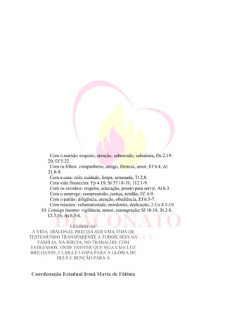 Com o marido: respeito, atenção, submissão, sabedoria, Os 2.19-
20; Ef 5.22.
Com os filhos: companheiro, amigo, firmeza, amor, Ef 6.4, At
21.8-9.
Com a casa: zelo, cuidado, limpa, arrumada, Tt 2.8.
Com vida financeira: Fp 4.19, Sl 37.18-19, 112:1-9.
Com os vizinhos: respeito, educação, pronto para servir, At 6.3.
Com o emprego: compreensão, justiça, retidão, Ef. 6:9.
Com o patrão: diligência, atenção, obediência, Ef 6.5-7.
Com missões: voluntariedade, mordomia, dedicação, 2 Co 8.1-10.
10. Consigo mesmo: vigilância, temor, consagração; Sl 10.18, Tt 2.8,
Cl 3.16, At 6.5-6.
LEMBRE-SE
A VIDA DIÁCONAL PRECISA SER UMA VIDA DE
TESTEMUNHO TRANSPARENTE A TODOS, SEJA NA
FAMÍLIA, NA IGREJA, NO TRABALHO, COM
ESTRANHOS, ONDE ESTIVER QUE SEJA UMA LUZ
BRILHANTE, CLARA E LIMPA PARA A GLÓRIA DE
DEUS E BENÇÃO PARA A
Coordenação Estadual Irmã Maria de Fátima
 