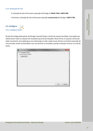 2.2.2. Resolução de Tela

        A resolução de tela mínima para operação do Divulga no Modo Telão é 800 X 600.




                                                                                                               Divulgação de Resultado das Eleições
        Entretanto, resolução de tela mínima para operação convencional do Divulga é 1024 X 768.




                                                                                                                        Manual do Divulga
2.3. Configurar
2.3.1. Configurar Geral


Na tela de configurações gerais do Divulga é possível limpar a Cache de arquivos de dados. Essa opção pos-
sibilita excluir todos os arquivos de resultados que já foram baixados. Dessa forma, os arquivos seriam bai-
xados novamente. Essa opção gera uma sobrecarga na rede e pode causar demora na próxima execução de
uma consulta, sendo recomendado o seu uso durante os simulados, quando se desejar reiniciar um ciclo de
testes.




Divulgação de Resultado das Eleições – Manual do Divulga                             Versão 1.0 de 19/9/2012


                                                                                                                 10
 