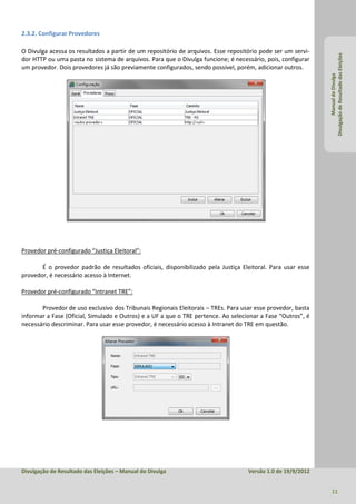 2.3.2. Configurar Provedores

O Divulga acessa os resultados a partir de um repositório de arquivos. Esse repositório pode ser um servi-




                                                                                                             Divulgação de Resultado das Eleições
dor HTTP ou uma pasta no sistema de arquivos. Para que o Divulga funcione; é necessário, pois, configurar
um provedor. Dois provedores já são previamente configurados, sendo possível, porém, adicionar outros.




                                                                                                                      Manual do Divulga
Provedor pré-configurado “Justiça Eleitoral”:

       É o provedor padrão de resultados oficiais, disponibilizado pela Justiça Eleitoral. Para usar esse
provedor, é necessário acesso à Internet.

Provedor pré-configurado “Intranet TRE”:

       Provedor de uso exclusivo dos Tribunais Regionais Eleitorais – TREs. Para usar esse provedor, basta
informar a Fase (Oficial, Simulado e Outros) e a UF a que o TRE pertence. Ao selecionar a Fase “Outros”, é
necessário descriminar. Para usar esse provedor, é necessário acesso à Intranet do TRE em questão.




Divulgação de Resultado das Eleições – Manual do Divulga                           Versão 1.0 de 19/9/2012


                                                                                                               11
 