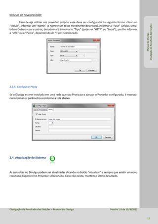 Inclusão de novo provedor:

         Caso deseje utilizar um provedor próprio, esse deve ser configurado da seguinte forma: clicar em




                                                                                                              Divulgação de Resultado das Eleições
“Incluir”, informar um “Nome” (o nome é um texto meramente descritivo), informar a “Fase” (Oficial, Simu-
lado e Outros – para outros, descriminar), Informar o “Tipo” (pode ser “HTTP” ou “Local”), por fim informar
a “URL” ou a “Pasta”, dependendo do “Tipo” selecionado.




                                                                                                                       Manual do Divulga
2.3.5. Configurar Proxy

Se o Divulga estiver instalado em uma rede que usa Proxy para acessar o Provedor configurado, é necessá-
rio informar os parâmetros conforme a tela abaixo.




2.4. Atualização do Sistema



As consultas no Divulga podem ser atualizadas clicando no botão “Atualizar” e sempre que existir um novo
resultado disponível no Provedor selecionado. Caso não exista, mantém o último resultado.




Divulgação de Resultado das Eleições – Manual do Divulga                            Versão 1.0 de 19/9/2012


                                                                                                                12
 