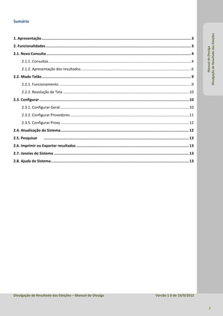 Sumário




                                                                                                                                                                      Divulgação de Resultado das Eleições
1. Apresentação ..................................................................................................................................... 3
2. Funcionalidades ................................................................................................................................. 3




                                                                                                                                                                               Manual do Divulga
2.1. Novo Consulta ................................................................................................................................. 4
      2.1.1. Consultas .......................................................................................................................................... 4
      2.1.2. Apresentação dos resultados ........................................................................................................... 6
2.2. Modo Telão ..................................................................................................................................... 9
      2.2.1. Funcionamento ................................................................................................................................ 9
      2.2.2. Resolução de Tela .......................................................................................................................... 10
2.3. Configurar ..................................................................................................................................... 10
      2.3.1. Configurar Geral ............................................................................................................................. 10
      2.3.2. Configurar Provedores ................................................................................................................... 11
      2.3.5. Configurar Proxy ............................................................................................................................ 12
2.4. Atualização do Sistema .................................................................................................................. 12
2.5. Pesquisar            ................................................................................................................................. 13
2.6. Imprimir ou Exportar resultados .................................................................................................... 13
2.7. Janelas do Sistema ........................................................................................................................ 13
2.8. Ajuda do Sistema........................................................................................................................... 13




Divulgação de Resultado das Eleições – Manual do Divulga                                                                        Versão 1.0 de 19/9/2012


                                                                                                                                                                             2
 