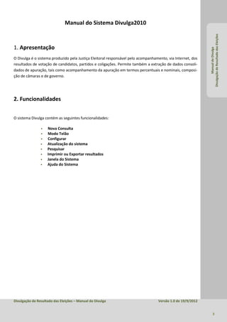 Manual do Sistema Divulga2010




                                                                                                            Divulgação de Resultado das Eleições
1. Apresentação




                                                                                                                     Manual do Divulga
O Divulga é o sistema produzido pela Justiça Eleitoral responsável pelo acompanhamento, via Internet, dos
resultados de votação de candidatos, partidos e coligações. Permite também a extração de dados consoli-
dados de apuração, tais como acompanhamento da apuração em termos percentuais e nominais, composi-
ção de câmaras e de governo.




2. Funcionalidades


O sistema Divulga contém as seguintes funcionalidades:

                   Nova Consulta
                   Modo Telão
                   Configurar
                   Atualização do sistema
                   Pesquisar
                   Imprimir ou Exportar resultados
                   Janela do Sistema
                   Ajuda do Sistema




Divulgação de Resultado das Eleições – Manual do Divulga                          Versão 1.0 de 19/9/2012


                                                                                                                   3
 