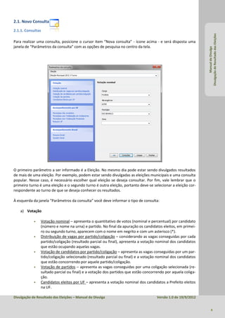 2.1. Novo Consulta
2.1.1. Consultas




                                                                                                              Divulgação de Resultado das Eleições
Para realizar uma consulta, posicione o cursor item “Nova consulta” - ícone acima - e será disposta uma
janela de “Parâmetros da consulta” com as opções de pesquisa no centro da tela.




                                                                                                                       Manual do Divulga
O primeiro parâmetro a ser informado é a Eleição. No mesmo dia pode estar sendo divulgados resultados
de mais de uma eleição. Por exemplo, podem estar sendo divulgadas as eleições municipais e uma consulta
popular. Nesse caso, é necessário escolher qual eleição se deseja consultar. Por fim, vale lembrar que o
primeiro turno é uma eleição e o segundo turno é outra eleição, portanto deve-se selecionar a eleição cor-
respondente ao turno de que se deseja conhecer os resultados.

À esquerda da janela “Parâmetros da consulta” você deve informar o tipo de consulta:

    a) Votação

               Votação nominal – apresenta o quantitativo de votos (nominal e percentual) por candidato
                (número e nome na urna) e partido. No final da apuração os candidatos eleitos, em primei-
                ro ou segundo turno, aparecem com o nome em negrito e com um asterisco (*).
               Distribuição de vagas por partido/coligação – considerando as vagas conseguidas por cada
                partido/coligação (resultado parcial ou final), apresenta a votação nominal dos candidatos
                que estão ocupando aquelas vagas.
               Votação de candidatos por partido/coligação – apresenta as vagas conseguidas por um par-
                tido/coligação selecionado (resultado parcial ou final) e a votação nominal dos candidatos
                que estão concorrendo por aquele partido/coligação.
               Votação de partidos – apresenta as vagas conseguidas por uma coligação selecionada (re-
                sultado parcial ou final) e a votação dos partidos que estão concorrendo por aquela coliga-
                ção.
               Candidatos eleitos por UF – apresenta a votação nominal dos candidatos a Prefeito eleitos
                na UF.

Divulgação de Resultado das Eleições – Manual do Divulga                            Versão 1.0 de 19/9/2012


                                                                                                                     4
 
