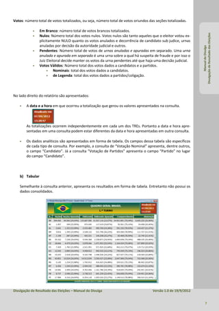 Votos: número total de votos totalizados, ou seja, número total de votos oriundos das seções totalizadas.

                Em Branco: número total de votos brancos totalizados.




                                                                                                              Divulgação de Resultado das Eleições
                Nulos: Número total dos votos nulos. Votos nulos são tanto aqueles que o eleitor votou ex-
                 plicitamente NULO quanto os votos anulados e decorrência de candidato sub judice, urnas
                 anuladas por decisão da autoridade judicial e outros.




                                                                                                                       Manual do Divulga
                Pendentes: Número total de votos de urnas anuladas e apuradas em separado. Uma urna
                 anulada e apurada em separado é uma urna sobre a qual há suspeita de fraude e por isso o
                 Juiz Eleitoral decide manter os votos da urna pendentes até que haja uma decisão judicial.
                Votos Válidos: Número total dos votos dados a candidatos e a partidos.
                          Nominais: total dos votos dados a candidatos.
                          de Legenda: total dos votos dados a partidos/coligação.



No lado direito do relatório são apresentados:

       A data e a hora em que ocorreu a totalização que gerou os valores apresentados na consulta.



        As totalizações ocorrem independentemente em cada um dos TREs. Portanto a data e hora apre-
        sentadas em uma consulta podem estar diferentes da data e hora apresentadas em outra consulta.

       Os dados analíticos são apresentados em forma de tabela. Os campos dessa tabela são específicos
        de cada tipo de consulta. Por exemplo, a consulta de “Votação Nominal” apresenta, dentre outros,
        o campo “Candidato”. Já a consulta “Votação de Partidos” apresenta o campo “Partido” no lugar
        do campo “Candidato”.



    b) Tabular

    Semelhante à consulta anterior, apresenta os resultados em forma de tabela. Entretanto não possui os
    dados consolidados.




Divulgação de Resultado das Eleições – Manual do Divulga                            Versão 1.0 de 19/9/2012


                                                                                                                     7
 