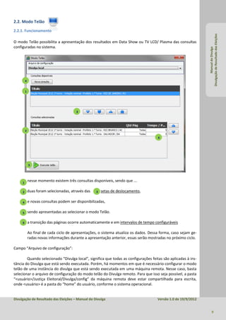 2.2. Modo Telão
2.2.1. Funcionamento




                                                                                                                 Divulgação de Resultado das Eleições
O modo Telão possibilita a apresentação dos resultados em Data Show ou TV LCD/ Plasma das consultas
configuradas no sistema.




                                                                                                                          Manual do Divulga
         4


         1




                                         3




         2

                                                                                       6




             5




     1
             nesse momento existem três consultas disponíveis, sendo que ...

     2       duas foram selecionadas, através das   3   setas de deslocamento,

     4       e novas consultas podem ser disponibilizadas,

     5       sendo apresentadas ao selecionar o modo Telão.

     6       a transição das páginas ocorre automaticamente e em intervalos de tempo configuráveis

             Ao final de cada ciclo de apresentações, o sistema atualiza os dados. Dessa forma, caso sejam ge-
             radas novas informações durante a apresentação anterior, essas serão mostradas no próximo ciclo.

Campo “Arquivo de configuração”:

        Quando selecionado “Divulga local”, significa que todas as configurações feitas são aplicadas à ins-
tância do Divulga que está sendo executada. Porém, há momentos em que é necessário configurar o modo
telão de uma instância do divulga que está sendo executada em uma máquina remota. Nesse caso, basta
selecionar o arquivo de configuração do modo telão do Divulga remoto. Para que isso seja possível, a pasta
“<usuário>/Justiça Eleitoral/Divulga/config” da máquina remota deve estar compartilhada para escrita,
onde <usuário> é a pasta do “home” do usuário, conforme o sistema operacional.


Divulgação de Resultado das Eleições – Manual do Divulga                               Versão 1.0 de 19/9/2012


                                                                                                                        9
 