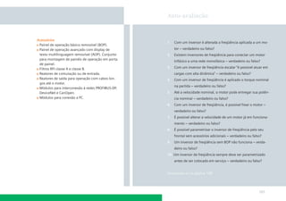 Auto-avaliação

Acessórios
Painel de operação básico removível (BOP).
Painel de operação avançado com display de
texto multilinguagem removível (AOP). Conjunto
para montagem de painéis de operação em porta
de painel.
Filtros RFI classe A e classe B.
Reatores de comutação ou de entrada.
Reatores de saída para operação com cabos longos até o motor.
Módulos para interconexão à redes PROFIBUS-DP,
DeviceNet e CanOpen.
Módulos para conexão a PC.

1.

Com um inversor é alterada a freqüência aplicada a um mo-

2.

Existem inversores de freqüência para conectar um motor

3.

Com um inversor de freqüência escalar “é possível atuar em

4.

Com um inversor de freqüência é aplicado o torque nominal

5.

Até a velocidade nominal, o motor pode entregar sua potên-

6.

Com um inversor de freqüência, é possível frear o motor –

7.

É possível alterar a velocidade de um motor já em funciona-

8.

É possível parametrizar o inversor de freqüência pelo seu

9.

Um inversor de freqüência sem BOP não funciona – verda-

tor – verdadeiro ou falso?

trifásico a uma rede monofásica – verdadeiro ou falso?

cargas com alta dinâmica” – verdadeiro ou falso?

na partida – verdadeiro ou falso?

cia nominal – verdadeiro ou falso?

verdadeiro ou falso?

mento – verdadeiro ou falso?

frontal sem acessórios adicionais – verdadeiro ou falso?

deiro ou falso?
10. Um inversor de freqüência sempre deve ser parametrizado
antes de ser colocado em serviço – verdadeiro ou falso?

Soluciones en la página 188

101

 
