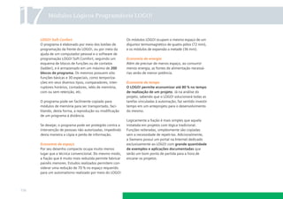 17

Módulos Lógicos Programáveis LOGO!

LOGO! Soft Confort
O programa é elaborado por meio dos botões de
programação da frente do LOGO!, ou por meio da
ajuda de um computador pessoal e o software de
programação LOGO! Soft Comfort, seguindo um
esquema de blocos de funções ou de contatos
(ladder), e é armazenado em um máximo de 200
blocos de programa. Os mesmos possuem oito
funções básicas e 30 especiais, como temporizações em seus diversos tipos, comparadores, interruptores horários, contadores, relés de memória,
com ou sem retenção, etc.
O programa pode ser facilmente copiado para
módulos de memória para ser transportado, facilitando, desta forma, a reprodução ou modiﬁcação
de um programa à distância.
Se desejar, o programa pode ser protegido contra a
intervenção de pessoas não autorizadas, impedindo
desta maneira a cópia e perda de informação.
Economia de espaço
Por seu desenho compacto ocupa muito menos
lugar que a técnica convencional. Do mesmo modo,
a ﬁação que é muito mais reduzida permite fabricar
painéis menores. Estudos realizados permitem considerar uma redução de 70 % no espaço requerido
para um automatismo realizado por meio do LOGO!

116

Os módulos LOGO! ocupam o mesmo espaço de um
disjuntor termomagnético de quatro pólos (72 mm),
e os módulos de expansão a metade (36 mm).
Economia de energia
Além de precisar de menos espaço, ao consumir
menos energia, as fontes de alimentação necessárias serão de menor potência.
Economia de tempo
O LOGO! permite economizar até 80 % no tempo
de realização de um projeto. Já na análise do
projeto, sabendo que o LOGO! solucionará todas as
tarefas vinculadas à automação, faz sentido investir
tempo em um anteprojeto para o desenvolvimento
do mesmo.
Logicamente a ﬁação é mais simples que aquela
instalada em projetos com lógica tradicional.
Funções reiteradas, simplesmente são copiadas
sem a necessidade de repeti-las. Adicionalmente,
a Siemens possui um portal na Internet dedicado
exclusivamente ao LOGO! com grande quantidade
de exemplos e aplicações documentadas que
serão um bom ponto de partida para a hora de
encarar os projetos.

 