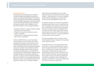 Motores Trifásicos de Rotor de Gaiola

Proteções mecânicas
É necessário fazer uma análise sobre os ambientes
ou locais de trabalho das máquinas em geral e dos
motores em particular. Dependendo das condições do
serviço e as próprias do meio ambiente, será escolhido
um tipo de proteção típica para uma área determinada,
e sobre a base dela será deﬁnido o grau de proteção
dos motores e painéis a serem instalados na área.
Deverão ser levados em conta os seguintes aspectos:
Proteção de pessoas e contato acidental de partes
sob tensão ou em movimento;
Proteção contra partículas prejudiciais para o
motor ou aparelhos;
Proteção contra a entrada prejudicial de água
para o motor ou aparelhos.
As Normas ABNT deﬁnem os tipos de proteção
caracterizando-as com duas letras, duas cifras e
ocasionalmente até duas letras adicionais. Para a
identiﬁcação de proteção por meio de carcaça ou
caixa, são deﬁnidas as letras IP (Insulation Protection),
a seguir uma primeira cifra característica (de 0 a 6)
para deﬁnir a proteção contra contatos acidentais
e a entrada de corpos sólidos, e uma segunda cifra
característica (de 0 a 8) para deﬁnir a proteção contra
a entrada de líquidos. As duas letras adicionais são
opcionais, ou seja, seus alcances não estão deﬁnidos
pela norma mas devem ser concordados pelas partes,
fabricante e usuário , por exemplo M movimento sob
a água W, de acordo com as condições climáticas.

10

Cabe esclarecer que proteção contra a entrada
prejudicial de água “não signiﬁca nenhuma entrada
de água”, a água pode entrar no motor ou aparelho
sempre que não prejudique seu funcionamento
normal e tenha a possibilidade de voltar a sair.
Em algumas ocasiões, não coincidem as proteções
solicitadas pelos usuários com as características da
área de instalação. Por exemplo, ao fornecer os termos, é especiﬁcado em geral um grau de proteção
IP 65, mas em algumas áreas da instalação não é
necessário este grau. Talvez nestas áreas somente
seja necessário, por exemplo IP55, nelas é possível
instalar então motores com um tipo de proteção de
acordo somente com algo superior.
Um tipo de proteção é maior em relação a outra
somente quando ambos os dígitos de uma proteção
forem superiores a outra.
É importante levar em conta que proteção contra
chuva não é o mesmo que proteção contra intempérie. Para esta última deve-se considerar além da
chuva, a inﬂuência do sol, já que suas radiações
UV produzem a deterioração da pintura, e um
aquecimento adicional ao motor. Também é importante considerar a poluição, seja esta causada por
pós ou gases corrosivos. Os tipos de proteção não
consideram a proteção de áreas classiﬁcadas, de
segurança aumentada ou a prova de explosão; para
isso deve-se consultar um especialista.

 