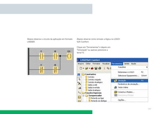 Abaixo observe o circuito da aplicação em formato
LADDER:

Abaixo observe como simular a lógica no LOGO!
Soft Comfort:
Clique em “Ferramentas” e depois em
“Simulação” ou apenas pressione a
tecla F3.

137

 