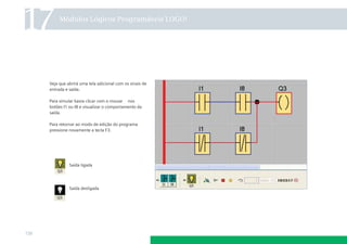 17

Módulos Lógicos Programáveis LOGO!

Veja que abrirá uma tela adicional com os sinais de
entrada e saída.
Para simular basta clicar com o mouse nos
botões I1 ou I8 e visualizar o comportamento da
saída.
Para retornar ao modo de edição do programa
pressione novamente a tecla F3.

Saída ligada

Saída desligada

138

 