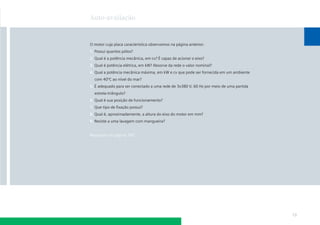 Auto-avaliação

O motor cuja placa característica observamos na página anterior:
1. Possui quantos pólos?
2. Qual é a potência mecânica, em cv? É capaz de acionar o eixo?
3. Qual é potência elétrica, em kW? Absorve da rede o valor nominal?
4. Qual a potência mecânica máxima, em kW e cv que pode ser fornecida em um ambiente
com 40ºC ao nível do mar?
5. É adequado para ser conectado a uma rede de 3x380 V, 60 Hz por meio de uma partida
estrela-triângulo?
6. Qual é sua posição de funcionamento?
7. Que tipo de ﬁxação possui?
8. Qual é, aproximadamente, a altura do eixo do motor em mm?
9. Resiste a uma lavagem com mangueira?

Respostas na página 185

13

 