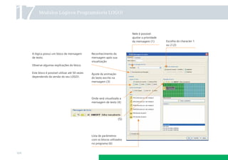 17

Módulos Lógicos Programáveis LOGO!

Nele é possível
ajustar a prioridade
da mensagem (1)

A lógica possui um bloco de mensagem
de texto.

Reconhecimento da
mensagem após sua
visualização

Observe algumas explicações do bloco.
Este bloco é possível utilizar até 50 vezes
dependendo da versão do seu LOGO!.

Ajuste da animação
do texto escrito na
mensagem (3)

Onde será visualizada a
mensagem de texto (4)

(5)

Lista de parâmetros
com os blocos utilizados
no programa (6)

164

Escolha do character 1
ou 2 (2)

 