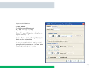 Vamos simular o seguinte:
T = 3:00 minutos
T! = 0:20 minutos (20 segundos)
T!L = 0:01 minuto (1 segundo)
Como o T! é igual a 20 segundos então aplicamos a
seguinte fórmula (T – T!).
(3 min – 20 seg.) = 2 min. e 40 segundos, este é o
tempo do início do pré alarme.
E a duração do pré alarme será de 1 segundo. As
lâmpadas voltarão a acender em 2 min. e 41 segundos até expirar o tempo de 3 minutos.

171

 