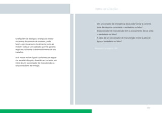 Auto-avaliação

1. Um seccionador de emergência deve poder cortar a corrente
total da máquina controlada – verdadeiro ou falso?
2. O seccionador de manutenção tem o acionamento de cor preta
– verdadeiro ou falso?
tarefa além de desligar a energia do motor
no centro de controle de motores, pode
fazer o seccionamento localmente junto ao
motor e colocar um cadeado que lhe garanta
segurança durante o desenvolvimento de seu
trabalho.

3. A caixa de um seccionador de manutenção resiste a jatos de
água – verdadeiro ou falso?

Respostas na página 189

Se o motor estiver ligado conforme um esquema estrela-triângulo, deverão ser cortados por
meio de um seccionador de manutenção os
seis condutores de energia.

177

 