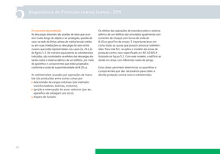 5

Dispositivos de Proteção contra Surtos - DPS

O conceito de proteção
As descargas distantes são quedas de raios que ocorrem muito longe do objeto a ser protegido, quedas de
raios na rede de linhas aéreas de média tensão média
ou em suas imediações ou descargas de raios entre
nuvens que estão representadas nos casos 2a, 2b e 2c
da ﬁgura 5.3. De maneira equivalente às sobretensões
induzidas, são controlados os efeitos das descargas distantes sobre o sistema elétrico de um edifício, por meio
de aparelhos e componentes que estão projetados
conforme a onda de superintensidade de 8-20 µs.
As sobretensões causadas por operações de manobra são produzidas entre outras coisas por:
desconexão de cargas indutivas (por exemplo:
transformadores, bobinas, motores);
ignição e interrupção de arcos voltaicos (por ex.:
aparelhos de soldagem por arco);
disparo de fusíveis.

46

Os efeitos das operações de manobra sobre o sistema
elétrico de um edifício são simulados igualmente com
correntes de choque com forma de onda de
8-20 s para ﬁns de ensaio. É importante levar em
conta todas as causas que possam provocar sobretensões. Para este ﬁm, se aplica o modelo das áreas de
proteção contra raios especiﬁcado em IEC 62305-4
ilustrado na ﬁgura 5.2. Com este modelo, o edifício se
divide em áreas com diferentes níveis de perigo.
Estas áreas permitem determinar os aparelhos e
componentes que são necessários para obter a
devida proteção contra raios e sobretensões.

 