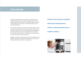 Introdução

O objetivo desta publicação é contribuir com dados precisos e
exemplos práticos para a solução de quaisquer tipos ou inconvenientes que possam surgir em sua atividade. Todo o conteúdo
foi elaborado tendo como base as consultas realizadas com os
técnicos especialistas.

O Manual Técnico para o Instalador

Você não deve esquecer que quanto mais simples e rápido conseguir realizar seu trabalho, maiores serão seus benefícios e os de
seu cliente. Do mesmo modo, quanto melhor for a qualidade dos
produtos utilizados, maior será a conﬁabilidade da instalação.
Por meio deste manual técnico, lhe oferecemos a ajuda necessária para levar adiante todos seus projetos.

facilitar o desenvolvimento de seu

Eletricista foi elaborado para

trabalho cotidiano.

Desejamos que seja uma ferramenta de grande utilidade para seu
trabalho, somando-se aquelas já existentes, como nosso site na
Internet, Newsletter, e Simaris à sua disposição.

3

 