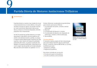 9

Partida Direta de Motores Assíncronos Trifásicos
Generalidades

A partida direta é a maneira mais simples de iniciar
o funcionamento de um motor elétrico. Uma partida direta consiste em aplicar uma tensão nominal
ao motor, permitindo desenvolver toda sua potência e torque no momento designado, evitando
prejudicar seus componentes.
Se não for possível dar partida direta em um motor,
seja porque a rede elétrica não tem potência suﬁciente e será alterada durante a partida, ou porque
a máquina sofrerá deteriorações mecânicas por não
suportar o valor máximo do torque de aceleração
produzido pelo motor, ou porque a produção será
afetada e os produtos daniﬁcados, então deve-se recorrer a algum tipo de partida com tensão reduzida.
Mas esse tema será tratado nos capítulos 12 e 13.

Existem diferentes coordenações de partida direta
para motores assíncronos trifásicos.
1. A combinação de fusíveis, contator e relé de
sobrecarga
2. Disjuntor
3. A combinação de disjuntor e contator
4. A combinação de disjuntor sem disparador de
sobrecarga, contator e relé de sobrecarga
5. Seccionadora
Circuitos elétricos
É necessário realizar projetos de fácil interpretação
para quem deseja transmitir alguma informação
técnica. Conforme a Norma DIN 40 900, os circuitos
se diferenciam entre:
Diagramas uniﬁlares
Diagramas de potência
Este último se divide por sua vez em:
Circuitos principais ou de potência
Circuitos auxiliares ou de comando

70

foto 9.1 partidas diretas com
disjuntor e contator tamanho
s0 e s00

 