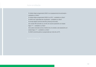 Auto-avaliação



1. O módulo lógico programável LOGO! é um equipamento de automação –
  verdadeiro ou falso?
2. O módulo lógico programável LOGO! é um PLC – verdadeiro ou falso?
3. O LOGO! tem capacidade de visualização – verdadeiro ou falso?
4. A entrada digital somente identiﬁca presença de tensão.
5. Um contato NA acionado ou um NC sem acionar apresenta um estado
  lógico “1” – verdadeiro ou falso?
6. Uma saída conectada aciona a bobina de um contator, esta representa um
  estado lógico “1” – verdadeiro ou falso?
7. O LOGO! somente pode ser programado por meio de um PC.




Respostas na página 189




                                                                            119
 