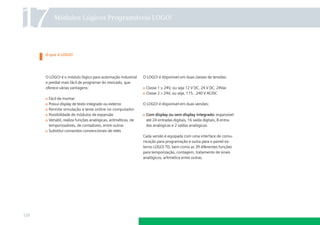 17        Módulos Lógicos Programáveis LOGO!




      O que é LOGO!




      O LOGO! é o módulo lógico para automação industrial      O LOGO! é disponível em duas classes de tensões:
      e predial mais fácil de programar do mercado, que
      oferece várias vantagens:                                 Classe 1 ≤ 24V, ou seja 12 V DC, 24 V DC, 24Vac
                                                                Classe 2 24V, ou seja, 115...240 V AC/DC
       Fácil de montar
       Possui display de texto integrado ou externo            O LOGO! é disponível em duas versões:
       Permite simulação e teste online no computador
       Possibilidade de módulos de expansão                     Com display ou sem display integrado: expansível
       Versátil, realiza funções analógicas, aritméticas, de    até 24 entradas digitais, 16 saída digitais, 8 entra-
       temporizadores, de contadores, entre outras              das analógicas e 2 saídas analógicas.
       Substitui comandos convencionais de relés
                                                               Cada versão é equipada com uma interface de comu-
                                                               nicação para programação e outra para o painel ex-
                                                               terno LOGO! TD, bem como as 39 diferentes funções
                                                               para temporização, contagem, tratamento de sinais
                                                               analógicos, aritmética entre outras.




120
 