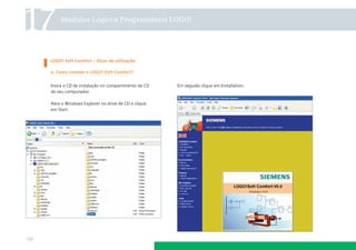 17        Módulos Lógicos Programáveis LOGO!




      LOGO! Soft Comfort – Dicas de utilização

      a. Como instalar o LOGO! Soft Comfort?


      Insira o CD de instalação no compartimento de CD   Em seguida clique em Installation.
      do seu computador.

      Abra o Windows Explorer no drive de CD e clique
      em Start.




130
 