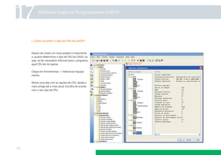 17         Módulos Lógicos Programáveis LOGO!




      c. Como escolher o tipo de CPU do LOGO?



      Depois de criado um novo projeto é importante
      o usuário determinar o tipo de CPU do LOGO, ou
      seja, se faz necessário informar para o programa
      qual CPU ele irá operar.

      Clique em Ferramentas → Selecionar Equipa-
      mento.

      Abrirá uma tela com as opções de CPU, desde a
      mais antiga até a mais atual. Escolha de acordo
      com o seu tipo de CPU.




132
 