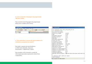 d. Como converter a linguagem de programação
FBD e/ou Ladder


Para converter entre linguagens de programação
basta clicar no botão como mostra.




e. Como identiﬁcar o quanto de memória/bloco foi
utilizado no programa do usuário?


Para saber o quanto de memória/blocos
o LOGO! está utilizando, clique em
Ferramentas → Determinar o LOGO!.

Para visualizar se faz necessário a janela de
informação estar aberta (pressione a tecla F4 do
computador).



                                                   133
 