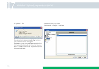 17        Módulos Lógicos Programáveis LOGO!




      Se aparecer a tela:                                  Uma outro modo é clicar em
                                                           Ferramentas → Opções → Interface




      Ocorreu um erro de comunicação. Siga as instru-
      ções como seguem na mensagem.
      Veriﬁque se o cabo está conectado no LOGO!, se a
      interface está selecionada corretamente. Para con-
      ﬁrmar a interface selecionada clique em “Selecione
      uma nova interface”.




140
 