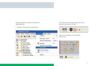 É possível também visualizar em tempo real a   Para iniciar o teste em tempo real, clique na ima-
lógica operando.                               gem que representa um “óculos”.

  Clique em “Ferramentas”, “Teste Online”.




                                               Veja como se comporta um teste Online
                                               (tempo real):




                                                                                                    141
 