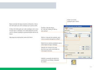 Inserir um nome
                                                                                               qualquer para o bloco

Neste exemplo de lógica estamos utilizando o bloco
de interruptor por valor analógico por quarto vezes.
                                                       Escolha o tipo de sensor
O bloco de interruptor por valor analógico tem como    (0..10V_0/4..20mA_PT100 ou
função ligar ou desligar uma saída digital de acordo   sem sensor)
com os valores analógicos parametrizados dentro do
bloco.

Veja algumas explicações sobre este bloco.             Deﬁna o intervalo de medição, bem
                                                       como os valores de ganho e offset*


                                                       Determine os valores analógicos que a
                                                       saída digital irá ligar e desligar

                                                       Seleção de números de casas
                                                       decimais que serão mostradas na
                                                       mensagem de texto.




                                                       Habilita a proteção de edição de
                                                       parâmetros via display integrado
                                                       do LOGO!



                                                                                                                       153
 