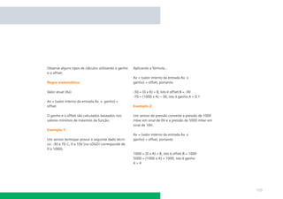 Observe alguns tipos de cálculos utilizando o ganho   Aplicando a fórmula...
e o offset:
                                                      Ax = (valor interno da entrada Ax x
Regra matemática:                                     ganho) + offset, portanto

Valor atual (Ax)                                      -30 = (0 x A) + B, isto é offset B = -30
                                                      -70 = (1000 x A) – 30, isto é ganho A = 0.1
Ax = (valor interno da entrada Ax x ganho) +
offset                                                Exemplo 2:

O ganho e o offset são calculados baseados nos        Um sensor de pressão converte a pressão de 1000
valores mínimos de máximos da função.                 mbar em sinal de 0V e a pressão de 5000 mbar em
                                                      sinal de 10V.
Exemplo 1:
                                                      Ax = (valor interno da entrada Ax x
Um sensor termopar possui o seguinte dado técni-      ganho) + offset, portanto
co: -30 a 70 C, 0 a 10V (no LOGO! corresponde de
0 a 1000).
                                                      1000 = (0 x A) + B, isto é offset B = 1000
                                                      5000 = (1000 x A) + 1000, isto é ganho
                                                      A=4




                                                                                                        155
 