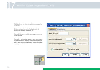 17         Módulos Lógicos Programáveis LOGO!




      Na lógica temos um bloco contador, observe algumas
      explicações.

      O bloco contador tem como ﬁnalidade contar de
      acordo com os pulsos na entrada Cnt.

      A entrada Dir altera o sentido de contagem: crescente
      ou decrescente.

      A entrada R funciona para apagar o valor de contagem,
      ou seja, levá-lo para zero.Veja que existe o disparo para
      ligar a saída do bloco ou desligar de acordo com o valor
      ajustado.




160
 