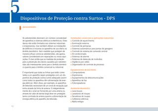5    Dispositivos de Proteção contra Surtos - DPS
      Generalidades




      As sobretensões destroem um número considerável          Instalações comerciais e aplicações industriais
      de aparelhos e sistemas elétricos e eletrônicos. Estes     Controle de aquecimento
      danos não estão limitados aos sistemas industriais         Iluminação externa
      e empresariais, mas também afetam as instalações           Controle de persianas
      de edifícios e inclusive os aparelhos de uso diário no     Sistemas automáticos para portas de garagens
      âmbito doméstico. Sem medidas que protejam de              Controle do sistema de comando central
      maneira eﬁcaz contra as sobretensões, são gastos,          Ar-condicionado
      valores consideráveis em reparações ou novas aqui-         Sistemas de alarme
      sições. É claro então que as medidas de proteção           Sistemas de detecção de incêndios
      para a prevenção dos danos causados por sobreten-          Vigilância por vídeo
      sões são interessantes tanto para o âmbito domésti-        Organizador de controle de processo
      co quanto para o âmbito comercial ou industrial.
                                                               Equipamentos de escritório
      É importante que todas as linhas que estão conec-         Computadores
      tadas a um aparelho sejam protegidas com um dis-          Impressoras
      positivo de proteção contra surtos adequado (assim        Equipamentos de telecomunicações
      como todos os aparelhos têm alimentação de ener-          Aparelhos de fax
      gia elétrica). Além disso, por exemplo, os aparelhos      Fotocopiadoras
      de televisão necessitam de um sinal de recepção que
      entra através da linha de antena. E independente-        Ambiente doméstico
      mente de o sinal ser fornecido por uma antena ou          Lava-louças
      através do cabo de banda larga deve ser protegido         Lavadoras de roupas
      tanto a entrada da antena quanto a alimentação de         Secadoras de roupas
      energia elétrica do aparelho de televisão.                Cafeteiras elétricas
                                                                Rádio-relógio

42
 