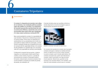6    Contatores Tripolares
     Generalidades




     O contator é o dispositivo de manobra mais utiliza-      A tensão da bobina deve ser escolhida conforme a
     do na indústria e nas instalações elétricas prediais,    tensão disponível no local de montagem e para os
     sejam elas públicas ou privadas. É um dispositivo        requerimentos de desenho do projeto.
     de manobra que permite a partida direta de moto-
     res assíncronos trifásicos, suportando uma corren-
     te de partida várias vezes maior que a designada
     (7,2 vezes maior) conforme as normas IEC 947.

     Mas a particularidade do contator é a originalidade de
     suas manobras. Trata-se de um eletroímã que aciona
     um porta-contatos. Temos assim um dispositivo de
     acionamentos com as características de um relé com o
     qual podemos realizar tarefas de automação, controle
     remoto e proteção de algo que os aparelhos de coman-
     do manuais não têm capacidade de fazer. Um contator      foto 6.1 contatores tripolares da família sirius
     de alta qualidade é um aparelho ágil, com uma longa
     vida útil e uma capacidade de manobra muito elevada.     Os contatos de manobra do contator são chamados
                                                              contatos principais e realizam as tarefas de fecha-
     O eletroímã é composto de duas partes: o sistema         mento ou abertura do circuito e estão inseridos
     magnético ou núcleo (parte móvel e parte ﬁxa) e          no porta-contatos, que é movido pela bobina. Os
     a bobina. Como mostra a ﬁ gura 6.1, a tensão de          contatos principais são a parte mais delicada do
     acionamento do contator é conectada à bobina,            contator, estão construídos com ligas de prata
     formando o denominado circuito de comando. Este          muito especiais. Desta forma, garante-se não
     circuito também é composto por botões de partida,        somente uma manobra efetiva, mas também, uma
     de parada, de sinalização, etc.                          vida útil muito elevada e evita-se que os contatos

54
 