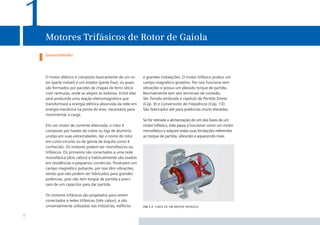 1   Motores Trifásicos de Rotor de Gaiola
    Generalidades




    O motor elétrico é composto basicamente de um ro-      e grandes instalações. O motor trifásico produz um
    tor (parte móvel) e um estator (parte ﬁxa), os quais   campo magnético giratório. Por isso funciona sem
    são formados por pacotes de chapas de ferro silício    vibrações e possui um elevado torque de partida.
    com ranhuras, onde se alojam as bobinas. Entre elas    Normalmente tem seis terminais de conexão.
    será produzida uma reação eletromagnética que          Ver Tensão atribuída e capítulo de Partida Direta
    transformará a energia elétrica absorvida da rede em   (Cap. 9) e Conversores de Freqüência (Cap. 13).
    energia mecânica na ponta do eixo, necessária para     São fabricados até para potências muito elevadas.
    movimentar a carga.
                                                           Se for retirada a alimentação de um das fases de um
    Em um motor de corrente alternada, o rotor é           motor trifásico, este passa a funcionar como um motor
    composto por hastes de cobre ou liga de alumínio       monofásico e adquire todas suas limitações referentes
    unidas em suas extremidades, daí o nome de rotor       ao torque de partida, vibrando e aquecendo mais.
    em curto-circuito ou de gaiola de esquilo como é
    conhecido. Os motores podem ser monofásicos ou
    trifásicos. Os primeiros são conectados a uma rede
    monofásica (dois cabos) e habitualmente são usados
    em residências e pequenos comércios. Produzem um
    campo magnético pulsante, por isso têm vibrações,
    sendo que não podem ser fabricados para grandes
    potências, pois não tem torque de partida e preci-
    sam de um capacitor para dar partida.

    Os motores trifásicos são projetados para serem
    conectados a redes trifásicas (três cabos), e são
    universalmente utilizados nas indústrias, edifícios    ﬁg 1.1 corte de um motor trifásico

6
 
