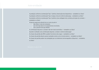 Auto-avaliação



1. A proteção conforme coordenação Tipo 1 admite a destruição dos dispositivos – verdadeiro ou falso?
2. A proteção conforme coordenação Tipo 2 exige a troca do relé de sobrecarga – verdadeiro ou falso?
3. A proteção conforme coordenação Tipo 2 admite a leve soldagem dos contatos principais do contator –
  verdadeiro ou falso?
4. A base da segurança diante de um curto-circuito é:
          Não afetar o resto da instalação;
          Que não haja danos nos equipamentos envolvidos;
          Que o pessoal não seja afetado.
5. A combinação disjuntor e contator não tem reset automático – verdadeiro ou falso?
6. Quando é utilizado uma combinação disjuntor, contator e relé de sobrecarga?
7. As chaves de partida são IP65 e podem funcionar sob a água – verdadeiro ou falso?
8. As chaves de partida devem possuir proteção contra curto-circuito externo – verdadeiro ou falso?
9. As chaves de partida podem ser protegidas por um elemento termomagnético (disjuntor) – verdadeiro
  ou falso?




Respostas na página 187




                                                                                                         79
 