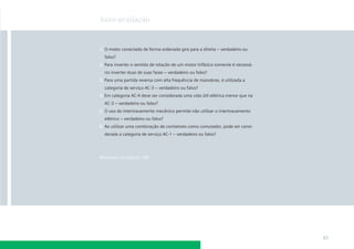 Auto-avaliação



1. O motor conectado de forma ordenada gira para a direita – verdadeiro ou
  falso?
2. Para inverter o sentido de rotação de um motor trifásico somente é necessá-
  rio inverter duas de suas fases – verdadeiro ou falso?
3. Para uma partida reversa com alta frequência de manobras, é utilizada a
  categoria de serviço AC-3 – verdadeiro ou falso?
4. Em categoria AC-4 deve ser considerada uma vida útil elétrica menor que na
  AC-3 – verdadeiro ou falso?
5. O uso do intertravamento mecânico permite não utilizar o intertravamento
  elétrico – verdadeiro ou falso?
6. Ao utilizar uma combinação de contatores como comutador, pode ser consi-
  derada a categoria de serviço AC-1 – verdadeiro ou falso?




Respostas na página 188




                                                                                 83
 