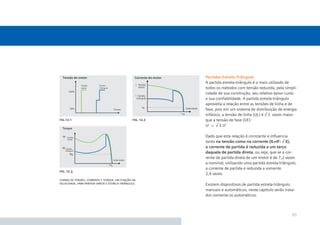 Partidas Estrela-Triângulo
                                                            A partida estrela-triângulo é o mais utilizado de
                                                            todos os métodos com tensão reduzida, pela simpli-
                                                            cidade de sua construção, seu relativo baixo custo
                                                            e sua conﬁabilidade. A partida estrela-triângulo
                                                            aproveita a relação entre as tensões de linha e de
                                                            fase, pois em um sistema de distribuição de energia
                                                            trifásico, a tensão de linha (UL) é √ 3 vezes maior
ﬁg. 12.1                                         ﬁg. 12.2   que a tensão de fase (UF):
                                                            UL = √ 3.UF

                                                            Dado que esta relação é constante e inﬂuencia
                                                            tanto na tensão como na corrente (IL=IF: √ 3),
                                                            a corrente de partida é reduzida a um terço
                                                            daquela de partida direta, ou seja, que se a cor-
                                                            rente de partida direta de um motor é de 7,2 vezes
                                                            a nominal, utilizando uma partida estrela-triângulo,
                                                            a corrente de partida é reduzida a somente
ﬁg. 12.3
                                                            2,4 vezes.
curvas de tensão, corrente e torque, em função da
velocidade, para partida direta e estrela-triângulo.        Existem dispositivos de partida estrela-triângulo
                                                            manuais e automáticos, neste capítulo serão trata-
                                                            dos somente os automáticos.



                                                                                                             85
 