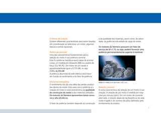 Critérios de seleção                                    e da qualidade dos materiais, assim como, da veloci-
Existem diferentes características para serem levadas   dade, da potência e do estado de carga do motor.
em consideração ao selecionar um motor, algumas
básicas e outras opcionais.                             Os motores da Siemens possuem um fator de
                                                        serviço de SF=1,15, ou seja, podem fornecer uma
Pottttncia nominal                                      potência permanentemente superior à nominal.
Uma das características fundamentais para a
seleção do motor é sua potência nominal.
Esta é a potência mecânica que é capaz de acionar
o eixo, e é medida em kilowatts (kW) ou cavalos de
força (CV, HP, PS). Um motor de um cavalo é
aproximadamente igual a 0,735 kW, ou seja
1 CV = 0,735 kW
A potência absorvida da rede elétrica será maior
em função do rendimento e do fator de potência.

Eﬁciencia energética                                    foto 1.1 família de motores 1la e 2lg
O rendimento nos dá uma idéia das perdas produzi-
das dentro do motor. Esta varia com a potência e a      Rotação nominal
rotação do motor e uma característica da qualidade      A outra característica de seleção de um motor é sua
da construção do motor e dos materiais utilizados.      rotação. A rotação de um motor é medida em rota-
Os motores da Siemens apresentam baixo consu-           ções por minuto (rpm). Em um motor de corrente
mo e alta eﬁciência.                                    alternada, a rotação depende da freqüência da rede
                                                        onde é ligado e do número de pólos deﬁnidos pelo
O fator de potência também depende da construção        enrolamento do estator.

                                                                                                               7
 