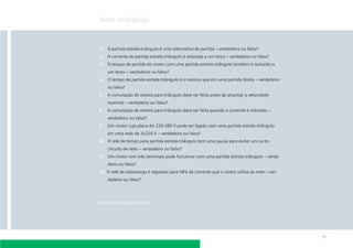 Auto-avaliação



1.   A partida estrela-triângulo é uma alternativa de partida – verdadeiro ou falso?
2.   A corrente de partida estrela-triângulo é reduzida a um terço – verdadeiro ou falso?
3.   O torque de partida do motor com uma partida estrela-triângulo também é reduzido a
     um terço – verdadeiro ou falso?
4.   O tempo de partida estrela-triângulo é o mesmo que em uma partida direta – verdadeiro
     ou falso?
5.   A comutação de estrela para triângulo deve ser feita antes de alcançar a velocidade
     nominal – verdadeiro ou falso?
6.   A comutação de estrela para triângulo deve ser feita quando a corrente é reduzida –
     verdadeiro ou falso?
7.   Um motor cuja placa diz 220-380 V pode ser ligado com uma partida estrela-triângulo
     em uma rede de 3x220 V – verdadeiro ou falso?
8.   O relé de tempo para partida estrela-triângulo tem uma pausa para evitar um curto-
     circuito de rede – verdadeiro ou falso?
9.   Um motor com três terminais pode funcionar com uma partida estrela-triângulo – verda-
     deiro ou falso?
10. O relé de sobrecarga é regulado para 58% da corrente que o motor utiliza da rede – ver-
     dadeiro ou falso?




Respostas na página 188




                                                                                              91
 