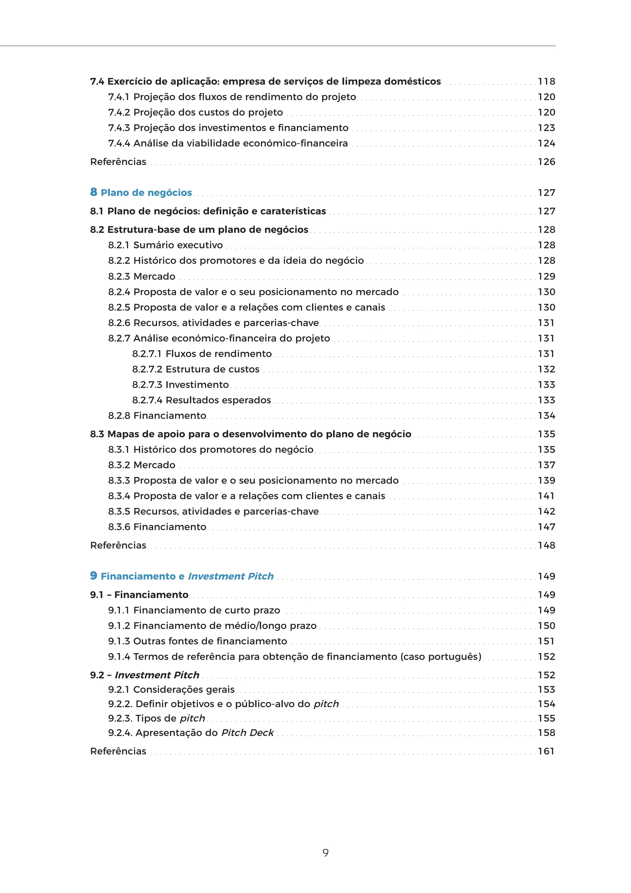 9
7.4 Exercício de aplicação: empresa de serviços de limpeza domésticos . . . . . . . . . . . . . . . . . . . . 118
7.4.1 Projeção dos fluxos de rendimento do projeto. . . . . . . . . . . . . . . . . . . . . . . . . . . . . . . . . . . . . . . 120
7.4.2 Projeção dos custos do projeto . . . . . . . . . . . . . . . . . . . . . . . . . . . . . . . . . . . . . . . . . . . . . . . . . . . . . . 120
7.4.3 Projeção dos investimentos e financiamento . . . . . . . . . . . . . . . . . . . . . . . . . . . . . . . . . . . . . . . . 123
7.4.4 Análise da viabilidade económico-financeira . . . . . . . . . . . . . . . . . . . . . . . . . . . . . . . . . . . . . . . . 124
Referências. . . . . . . . . . . . . . . . . . . . . . . . . . . . . . . . . . . . . . . . . . . . . . . . . . . . . . . . . . . . . . . . . . . . . . . . . . . . . . . . . . . . 126
8 Plano de negócios. . . . . . . . . . . . . . . . . . . . . . . . . . . . . . . . . . . . . . . . . . . . . . . . . . . . . . . . . . . . . . . . . . . . . . . . . . 127
8.1 Plano de negócios: definição e caraterísticas . . . . . . . . . . . . . . . . . . . . . . . . . . . . . . . . . . . . . . . . . . . . . 127
8.2 Estrutura-base de um plano de negócios . . . . . . . . . . . . . . . . . . . . . . . . . . . . . . . . . . . . . . . . . . . . . . . . . 128
8.2.1 Sumário executivo . . . . . . . . . . . . . . . . . . . . . . . . . . . . . . . . . . . . . . . . . . . . . . . . . . . . . . . . . . . . . . . . . . . 128
8.2.2 Histórico dos promotores e da ideia do negócio . . . . . . . . . . . . . . . . . . . . . . . . . . . . . . . . . . . . . 128
8.2.3 Mercado . . . . . . . . . . . . . . . . . . . . . . . . . . . . . . . . . . . . . . . . . . . . . . . . . . . . . . . . . . . . . . . . . . . . . . . . . . . . . 129
8.2.4 Proposta de valor e o seu posicionamento no mercado . . . . . . . . . . . . . . . . . . . . . . . . . . . . . 130
8.2.5 Proposta de valor e a relações com clientes e canais . . . . . . . . . . . . . . . . . . . . . . . . . . . . . . . . 130
8.2.6 Recursos, atividades e parcerias-chave. . . . . . . . . . . . . . . . . . . . . . . . . . . . . . . . . . . . . . . . . . . . . . . 131
8.2.7 Análise económico-financeira do projeto . . . . . . . . . . . . . . . . . . . . . . . . . . . . . . . . . . . . . . . . . . . . 131
8.2.7.1 Fluxos de rendimento. . . . . . . . . . . . . . . . . . . . . . . . . . . . . . . . . . . . . . . . . . . . . . . . . . . . . . . . . 131
8.2.7.2 Estrutura de custos . . . . . . . . . . . . . . . . . . . . . . . . . . . . . . . . . . . . . . . . . . . . . . . . . . . . . . . . . . . 132
8.2.7.3 Investimento . . . . . . . . . . . . . . . . . . . . . . . . . . . . . . . . . . . . . . . . . . . . . . . . . . . . . . . . . . . . . . . . . . 133
8.2.7.4 Resultados esperados. . . . . . . . . . . . . . . . . . . . . . . . . . . . . . . . . . . . . . . . . . . . . . . . . . . . . . . . . 133
8.2.8 Financiamento. . . . . . . . . . . . . . . . . . . . . . . . . . . . . . . . . . . . . . . . . . . . . . . . . . . . . . . . . . . . . . . . . . . . . . . 134
8.3 Mapas de apoio para o desenvolvimento do plano de negócio. . . . . . . . . . . . . . . . . . . . . . . . . . . 135
8.3.1 Histórico dos promotores do negócio. . . . . . . . . . . . . . . . . . . . . . . . . . . . . . . . . . . . . . . . . . . . . . . . 135
8.3.2 Mercado . . . . . . . . . . . . . . . . . . . . . . . . . . . . . . . . . . . . . . . . . . . . . . . . . . . . . . . . . . . . . . . . . . . . . . . . . . . . . 137
8.3.3 Proposta de valor e o seu posicionamento no mercado . . . . . . . . . . . . . . . . . . . . . . . . . . . . . 139
8.3.4 Proposta de valor e a relações com clientes e canais . . . . . . . . . . . . . . . . . . . . . . . . . . . . . . . . 141
8.3.5 Recursos, atividades e parcerias-chave. . . . . . . . . . . . . . . . . . . . . . . . . . . . . . . . . . . . . . . . . . . . . . . 142
8.3.6 Financiamento. . . . . . . . . . . . . . . . . . . . . . . . . . . . . . . . . . . . . . . . . . . . . . . . . . . . . . . . . . . . . . . . . . . . . . . 147
Referências. . . . . . . . . . . . . . . . . . . . . . . . . . . . . . . . . . . . . . . . . . . . . . . . . . . . . . . . . . . . . . . . . . . . . . . . . . . . . . . . . . . . 148
9 Financiamento e Investment Pitch . . . . . . . . . . . . . . . . . . . . . . . . . . . . . . . . . . . . . . . . . . . . . . . . . . . . . . . . 149
9.1 – Financiamento . . . . . . . . . . . . . . . . . . . . . . . . . . . . . . . . . . . . . . . . . . . . . . . . . . . . . . . . . . . . . . . . . . . . . . . . . . 149
9.1.1 Financiamento de curto prazo . . . . . . . . . . . . . . . . . . . . . . . . . . . . . . . . . . . . . . . . . . . . . . . . . . . . . . 149
9.1.2 Financiamento de médio/longo prazo . . . . . . . . . . . . . . . . . . . . . . . . . . . . . . . . . . . . . . . . . . . . . . . 150
9.1.3 Outras fontes de financiamento . . . . . . . . . . . . . . . . . . . . . . . . . . . . . . . . . . . . . . . . . . . . . . . . . . . . . 151
9.1.4 Termos de referência para obtenção de financiamento (caso português) . . . . . . . . . . . . 152
9.2 – Investment Pitch . . . . . . . . . . . . . . . . . . . . . . . . . . . . . . . . . . . . . . . . . . . . . . . . . . . . . . . . . . . . . . . . . . . . . . . . 152
9.2.1 Considerações gerais. . . . . . . . . . . . . . . . . . . . . . . . . . . . . . . . . . . . . . . . . . . . . . . . . . . . . . . . . . . . . . . . . 153
9.2.2. Definir objetivos e o público-alvo do pitch . . . . . . . . . . . . . . . . . . . . . . . . . . . . . . . . . . . . . . . . . . 154
9.2.3. Tipos de pitch . . . . . . . . . . . . . . . . . . . . . . . . . . . . . . . . . . . . . . . . . . . . . . . . . . . . . . . . . . . . . . . . . . . . . . . 155
9.2.4. Apresentação do Pitch Deck . . . . . . . . . . . . . . . . . . . . . . . . . . . . . . . . . . . . . . . . . . . . . . . . . . . . . . . . 158
Referências. . . . . . . . . . . . . . . . . . . . . . . . . . . . . . . . . . . . . . . . . . . . . . . . . . . . . . . . . . . . . . . . . . . . . . . . . . . . . . . . . . . . 161
 