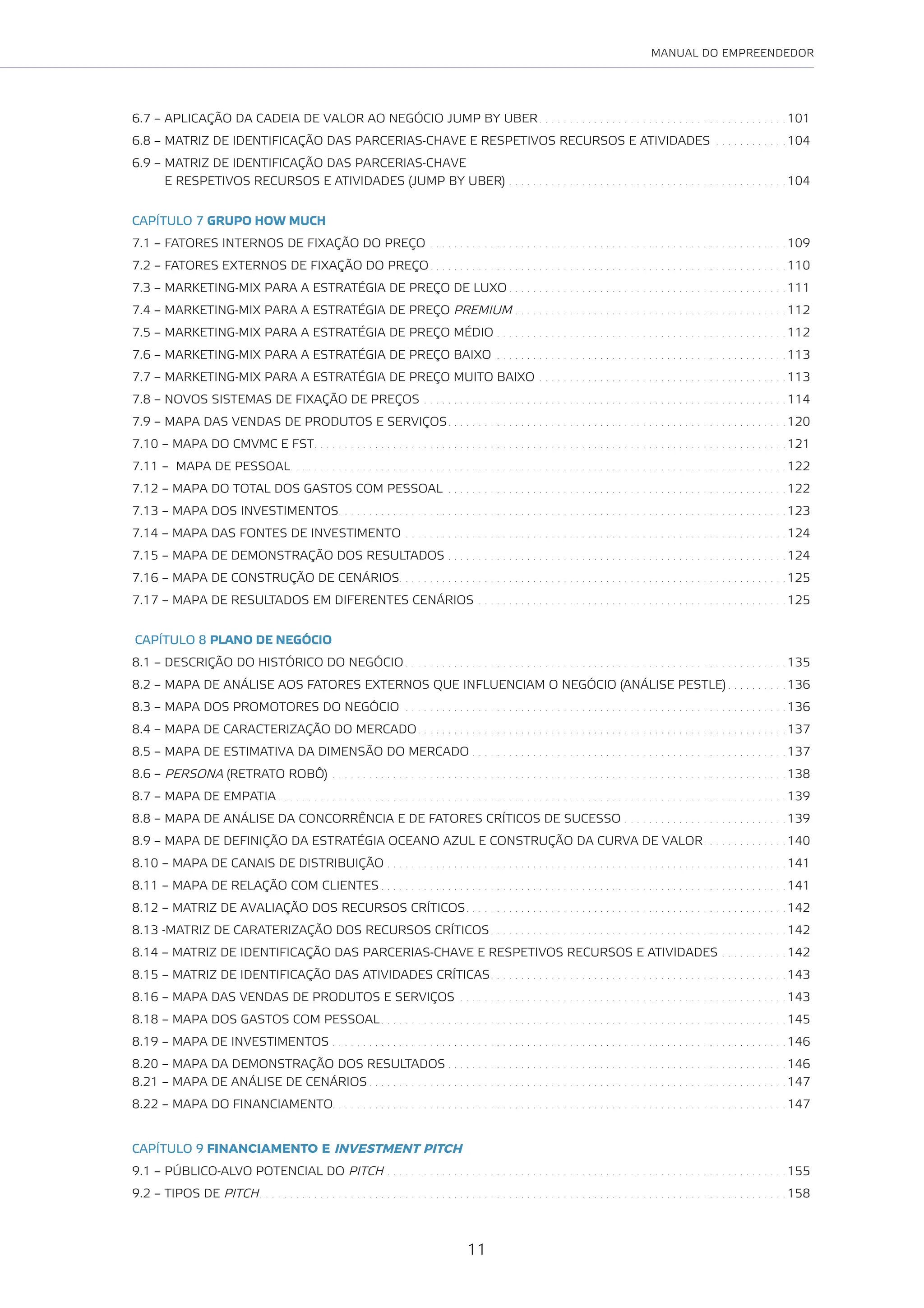11
MANUAL DO EMPREENDEDOR
6.7 – APLICAÇÃO DA CADEIA DE VALOR AO NEGÓCIO JUMP BY UBER . . . . . . . . . . . . . . . . . . . . . . . . . . . . . . . . . . . . . . . . . 101
6.8 – MATRIZ DE IDENTIFICAÇÃO DAS PARCERIAS-CHAVE E RESPETIVOS RECURSOS E ATIVIDADES . . . . . . . . . . . . 104
6.9 – MATRIZ DE IDENTIFICAÇÃO DAS PARCERIAS-CHAVE
E RESPETIVOS RECURSOS E ATIVIDADES (JUMP BY UBER) . . . . . . . . . . . . . . . . . . . . . . . . . . . . . . . . . . . . . . . . . . . . . . 104
CAPÍTULO 7 GRUPO HOW MUCH
7.1 – FATORES INTERNOS DE FIXAÇÃO DO PREÇO . . . . . . . . . . . . . . . . . . . . . . . . . . . . . . . . . . . . . . . . . . . . . . . . . . . . . . . . . . . 109
7.2 – FATORES EXTERNOS DE FIXAÇÃO DO PREÇO. . . . . . . . . . . . . . . . . . . . . . . . . . . . . . . . . . . . . . . . . . . . . . . . . . . . . . . . . . . 110
7.3 – MARKETING-MIX PARA A ESTRATÉGIA DE PREÇO DE LUXO . . . . . . . . . . . . . . . . . . . . . . . . . . . . . . . . . . . . . . . . . . . . . . 111
7.4 – MARKETING-MIX PARA A ESTRATÉGIA DE PREÇO PREMIUM . . . . . . . . . . . . . . . . . . . . . . . . . . . . . . . . . . . . . . . . . . . . . 112
7.5 – MARKETING-MIX PARA A ESTRATÉGIA DE PREÇO MÉDIO . . . . . . . . . . . . . . . . . . . . . . . . . . . . . . . . . . . . . . . . . . . . . . . . 112
7.6 – MARKETING-MIX PARA A ESTRATÉGIA DE PREÇO BAIXO . . . . . . . . . . . . . . . . . . . . . . . . . . . . . . . . . . . . . . . . . . . . . . . . 113
7.7 – MARKETING-MIX PARA A ESTRATÉGIA DE PREÇO MUITO BAIXO . . . . . . . . . . . . . . . . . . . . . . . . . . . . . . . . . . . . . . . . . 113
7.8 – NOVOS SISTEMAS DE FIXAÇÃO DE PREÇOS . . . . . . . . . . . . . . . . . . . . . . . . . . . . . . . . . . . . . . . . . . . . . . . . . . . . . . . . . . . . 114
7.9 – MAPA DAS VENDAS DE PRODUTOS E SERVIÇOS. . . . . . . . . . . . . . . . . . . . . . . . . . . . . . . . . . . . . . . . . . . . . . . . . . . . . . . . 120
7.10 – MAPA DO CMVMC E FST. . . . . . . . . . . . . . . . . . . . . . . . . . . . . . . . . . . . . . . . . . . . . . . . . . . . . . . . . . . . . . . . . . . . . . . . . . . . . . 121
7.11 – MAPA DE PESSOAL. . . . . . . . . . . . . . . . . . . . . . . . . . . . . . . . . . . . . . . . . . . . . . . . . . . . . . . . . . . . . . . . . . . . . . . . . . . . . . . . . . 122
7.12 – MAPA DO TOTAL DOS GASTOS COM PESSOAL . . . . . . . . . . . . . . . . . . . . . . . . . . . . . . . . . . . . . . . . . . . . . . . . . . . . . . . . 122
7.13 – MAPA DOS INVESTIMENTOS. . . . . . . . . . . . . . . . . . . . . . . . . . . . . . . . . . . . . . . . . . . . . . . . . . . . . . . . . . . . . . . . . . . . . . . . . . 123
7.14 – MAPA DAS FONTES DE INVESTIMENTO . . . . . . . . . . . . . . . . . . . . . . . . . . . . . . . . . . . . . . . . . . . . . . . . . . . . . . . . . . . . . . . 124
7.15 – MAPA DE DEMONSTRAÇÃO DOS RESULTADOS . . . . . . . . . . . . . . . . . . . . . . . . . . . . . . . . . . . . . . . . . . . . . . . . . . . . . . . . 124
7.16 – MAPA DE CONSTRUÇÃO DE CENÁRIOS. . . . . . . . . . . . . . . . . . . . . . . . . . . . . . . . . . . . . . . . . . . . . . . . . . . . . . . . . . . . . . . . 125
7.17 – MAPA DE RESULTADOS EM DIFERENTES CENÁRIOS . . . . . . . . . . . . . . . . . . . . . . . . . . . . . . . . . . . . . . . . . . . . . . . . . . . 125
CAPÍTULO 8 PLANO DE NEGÓCIO
8.1 – DESCRIÇÃO DO HISTÓRICO DO NEGÓCIO . . . . . . . . . . . . . . . . . . . . . . . . . . . . . . . . . . . . . . . . . . . . . . . . . . . . . . . . . . . . . . . 135
8.2 – MAPA DE ANÁLISE AOS FATORES EXTERNOS QUE INFLUENCIAM O NEGÓCIO (ANÁLISE PESTLE) . . . . . . . . . . 136
8.3 – MAPA DOS PROMOTORES DO NEGÓCIO . . . . . . . . . . . . . . . . . . . . . . . . . . . . . . . . . . . . . . . . . . . . . . . . . . . . . . . . . . . . . . . 136
8.4 – MAPA DE CARACTERIZAÇÃO DO MERCADO. . . . . . . . . . . . . . . . . . . . . . . . . . . . . . . . . . . . . . . . . . . . . . . . . . . . . . . . . . . . . 137
8.5 – MAPA DE ESTIMATIVA DA DIMENSÃO DO MERCADO . . . . . . . . . . . . . . . . . . . . . . . . . . . . . . . . . . . . . . . . . . . . . . . . . . . . 137
8.6 – PERSONA (RETRATO ROBÔ) . . . . . . . . . . . . . . . . . . . . . . . . . . . . . . . . . . . . . . . . . . . . . . . . . . . . . . . . . . . . . . . . . . . . . . . . . . . 138
8.7 – MAPA DE EMPATIA . . . . . . . . . . . . . . . . . . . . . . . . . . . . . . . . . . . . . . . . . . . . . . . . . . . . . . . . . . . . . . . . . . . . . . . . . . . . . . . . . . . . 139
8.8 – MAPA DE ANÁLISE DA CONCORRÊNCIA E DE FATORES CRÍTICOS DE SUCESSO . . . . . . . . . . . . . . . . . . . . . . . . . . . 139
8.9 – MAPA DE DEFINIÇÃO DA ESTRATÉGIA OCEANO AZUL E CONSTRUÇÃO DA CURVA DE VALOR. . . . . . . . . . . . . . 140
8.10 – MAPA DE CANAIS DE DISTRIBUIÇÃO . . . . . . . . . . . . . . . . . . . . . . . . . . . . . . . . . . . . . . . . . . . . . . . . . . . . . . . . . . . . . . . . . . 141
8.11 – MAPA DE RELAÇÃO COM CLIENTES . . . . . . . . . . . . . . . . . . . . . . . . . . . . . . . . . . . . . . . . . . . . . . . . . . . . . . . . . . . . . . . . . . . 141
8.12 – MATRIZ DE AVALIAÇÃO DOS RECURSOS CRÍTICOS. . . . . . . . . . . . . . . . . . . . . . . . . . . . . . . . . . . . . . . . . . . . . . . . . . . . . 142
8.13 -MATRIZ DE CARATERIZAÇÃO DOS RECURSOS CRÍTICOS. . . . . . . . . . . . . . . . . . . . . . . . . . . . . . . . . . . . . . . . . . . . . . . . . 142
8.14 – MATRIZ DE IDENTIFICAÇÃO DAS PARCERIAS-CHAVE E RESPETIVOS RECURSOS E ATIVIDADES . . . . . . . . . . . 142
8.15 – MATRIZ DE IDENTIFICAÇÃO DAS ATIVIDADES CRÍTICAS. . . . . . . . . . . . . . . . . . . . . . . . . . . . . . . . . . . . . . . . . . . . . . . . . 143
8.16 – MAPA DAS VENDAS DE PRODUTOS E SERVIÇOS . . . . . . . . . . . . . . . . . . . . . . . . . . . . . . . . . . . . . . . . . . . . . . . . . . . . . . 143
8.18 – MAPA DOS GASTOS COM PESSOAL. . . . . . . . . . . . . . . . . . . . . . . . . . . . . . . . . . . . . . . . . . . . . . . . . . . . . . . . . . . . . . . . . . . 145
8.19 – MAPA DE INVESTIMENTOS . . . . . . . . . . . . . . . . . . . . . . . . . . . . . . . . . . . . . . . . . . . . . . . . . . . . . . . . . . . . . . . . . . . . . . . . . . . 146
8.20 – MAPA DA DEMONSTRAÇÃO DOS RESULTADOS . . . . . . . . . . . . . . . . . . . . . . . . . . . . . . . . . . . . . . . . . . . . . . . . . . . . . . . . 146
8.21 – MAPA DE ANÁLISE DE CENÁRIOS . . . . . . . . . . . . . . . . . . . . . . . . . . . . . . . . . . . . . . . . . . . . . . . . . . . . . . . . . . . . . . . . . . . . . 147
8.22 – MAPA DO FINANCIAMENTO. . . . . . . . . . . . . . . . . . . . . . . . . . . . . . . . . . . . . . . . . . . . . . . . . . . . . . . . . . . . . . . . . . . . . . . . . . . 147
CAPÍTULO 9 FINANCIAMENTO E INVESTMENT PITCH
9.1 – PÚBLICO-ALVO POTENCIAL DO PITCH . . . . . . . . . . . . . . . . . . . . . . . . . . . . . . . . . . . . . . . . . . . . . . . . . . . . . . . . . . . . . . . . . . 155
9.2 – TIPOS DE PITCH. . . . . . . . . . . . . . . . . . . . . . . . . . . . . . . . . . . . . . . . . . . . . . . . . . . . . . . . . . . . . . . . . . . . . . . . . . . . . . . . . . . . . . . 158
 