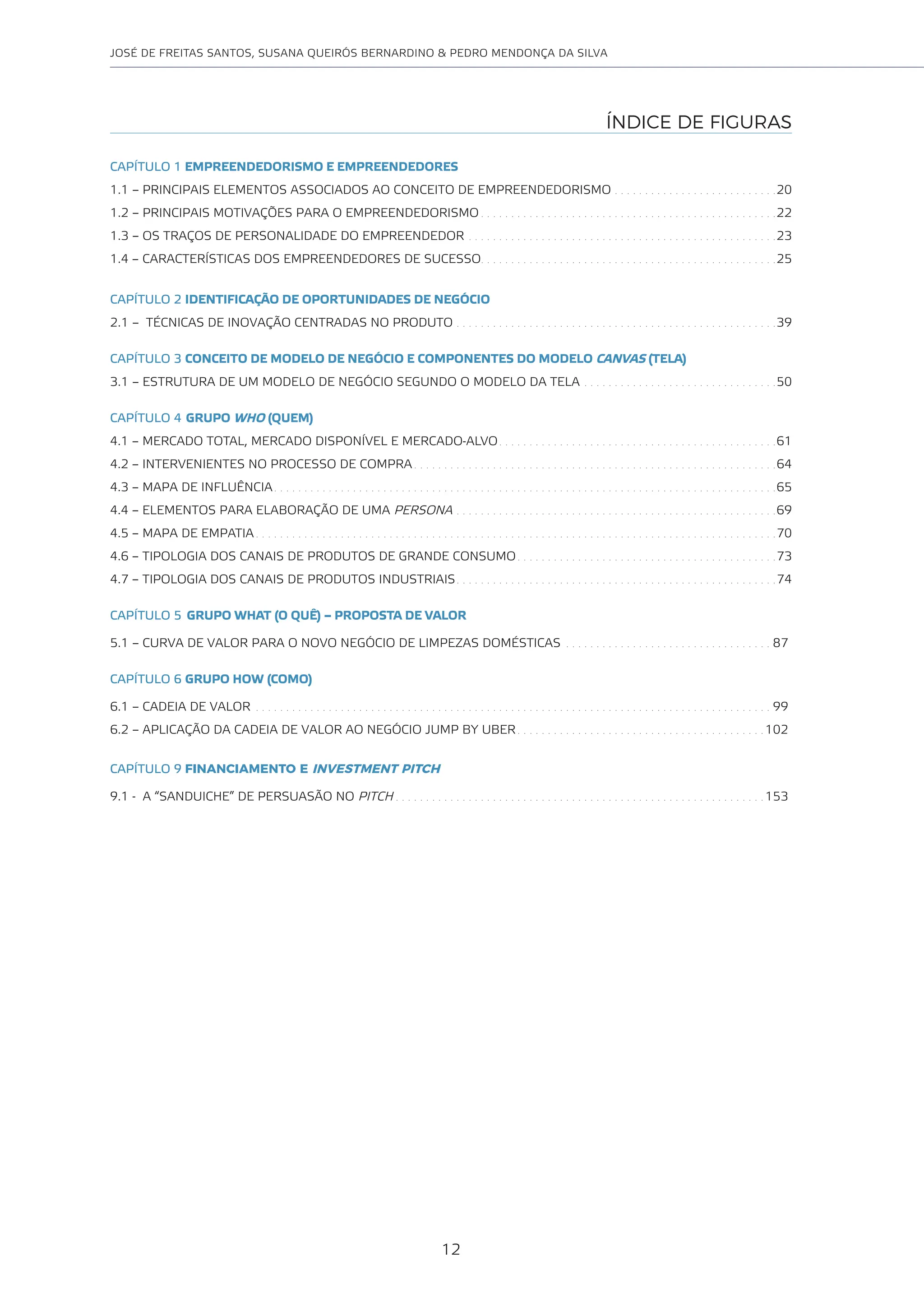 12
JOSÉ DE FREITAS SANTOS, SUSANA QUEIRÓS BERNARDINO & PEDRO MENDONÇA DA SILVA
ÍNDICE DE FIGURAS
CAPÍTULO 1 EMPREENDEDORISMO E EMPREENDEDORES
1.1 – PRINCIPAIS ELEMENTOS ASSOCIADOS AO CONCEITO DE EMPREENDEDORISMO . . . . . . . . . . . . . . . . . . . . . . . . . . .20
1.2 – PRINCIPAIS MOTIVAÇÕES PARA O EMPREENDEDORISMO . . . . . . . . . . . . . . . . . . . . . . . . . . . . . . . . . . . . . . . . . . . . . . . . .22
1.3 – OS TRAÇOS DE PERSONALIDADE DO EMPREENDEDOR . . . . . . . . . . . . . . . . . . . . . . . . . . . . . . . . . . . . . . . . . . . . . . . . . . .23
1.4 – CARACTERÍSTICAS DOS EMPREENDEDORES DE SUCESSO. . . . . . . . . . . . . . . . . . . . . . . . . . . . . . . . . . . . . . . . . . . . . . . . .25
CAPÍTULO 2 IDENTIFICAÇÃO DE OPORTUNIDADES DE NEGÓCIO
2.1 – TÉCNICAS DE INOVAÇÃO CENTRADAS NO PRODUTO . . . . . . . . . . . . . . . . . . . . . . . . . . . . . . . . . . . . . . . . . . . . . . . . . . . . .39
CAPÍTULO 3 CONCEITO DE MODELO DE NEGÓCIO E COMPONENTES DO MODELO CANVAS (TELA)
3.1 – ESTRUTURA DE UM MODELO DE NEGÓCIO SEGUNDO O MODELO DA TELA . . . . . . . . . . . . . . . . . . . . . . . . . . . . . . . .50
CAPÍTULO 4 GRUPO WHO (QUEM)
4.1 – MERCADO TOTAL, MERCADO DISPONÍVEL E MERCADO-ALVO. . . . . . . . . . . . . . . . . . . . . . . . . . . . . . . . . . . . . . . . . . . . . .61
4.2 – INTERVENIENTES NO PROCESSO DE COMPRA . . . . . . . . . . . . . . . . . . . . . . . . . . . . . . . . . . . . . . . . . . . . . . . . . . . . . . . . . . . .64
4.3 – MAPA DE INFLUÊNCIA. . . . . . . . . . . . . . . . . . . . . . . . . . . . . . . . . . . . . . . . . . . . . . . . . . . . . . . . . . . . . . . . . . . . . . . . . . . . . . . . . . .65
4.4 – ELEMENTOS PARA ELABORAÇÃO DE UMA PERSONA . . . . . . . . . . . . . . . . . . . . . . . . . . . . . . . . . . . . . . . . . . . . . . . . . . . . .69
4.5 – MAPA DE EMPATIA . . . . . . . . . . . . . . . . . . . . . . . . . . . . . . . . . . . . . . . . . . . . . . . . . . . . . . . . . . . . . . . . . . . . . . . . . . . . . . . . . . . . . .70
4.6 – TIPOLOGIA DOS CANAIS DE PRODUTOS DE GRANDE CONSUMO. . . . . . . . . . . . . . . . . . . . . . . . . . . . . . . . . . . . . . . . . . .73
4.7 – TIPOLOGIA DOS CANAIS DE PRODUTOS INDUSTRIAIS. . . . . . . . . . . . . . . . . . . . . . . . . . . . . . . . . . . . . . . . . . . . . . . . . . . . .74
CAPÍTULO 5 GRUPO WHAT (O QUÊ) – PROPOSTA DE VALOR
5.1 – CURVA DE VALOR PARA O NOVO NEGÓCIO DE LIMPEZAS DOMÉSTICAS . . . . . . . . . . . . . . . . . . . . . . . . . . . . . . . . . . 87
CAPÍTULO 6 GRUPO HOW (COMO)
6.1 – CADEIA DE VALOR . . . . . . . . . . . . . . . . . . . . . . . . . . . . . . . . . . . . . . . . . . . . . . . . . . . . . . . . . . . . . . . . . . . . . . . . . . . . . . . . . . . . . 99
6.2 – APLICAÇÃO DA CADEIA DE VALOR AO NEGÓCIO JUMP BY UBER . . . . . . . . . . . . . . . . . . . . . . . . . . . . . . . . . . . . . . . . . 102
CAPÍTULO 9 FINANCIAMENTO E INVESTMENT PITCH
9.1 - A “SANDUICHE” DE PERSUASÃO NO PITCH . . . . . . . . . . . . . . . . . . . . . . . . . . . . . . . . . . . . . . . . . . . . . . . . . . . . . . . . . . . . . 153
 
