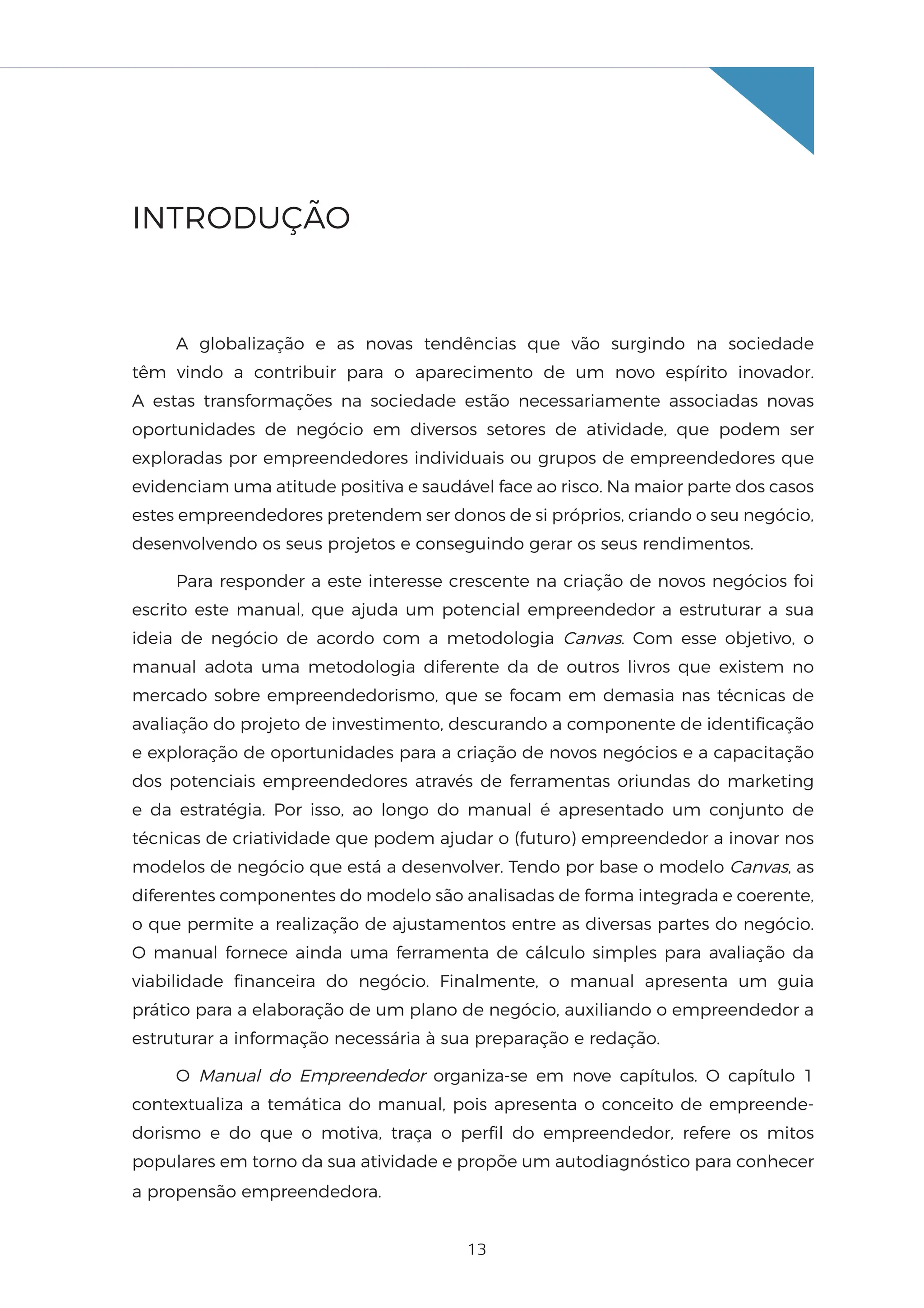 13
INTRODUÇÃO
A globalização e as novas tendências que vão surgindo na sociedade
têm vindo a contribuir para o aparecimento de um novo espírito inovador.
A estas transformações na sociedade estão necessariamente associadas novas
oportunidades de negócio em diversos setores de atividade, que podem ser
exploradas por empreendedores individuais ou grupos de empreendedores que
evidenciam uma atitude positiva e saudável face ao risco. Na maior parte dos casos
estes empreendedores pretendem ser donos de si próprios, criando o seu negócio,
desenvolvendo os seus projetos e conseguindo gerar os seus rendimentos.
Para responder a este interesse crescente na criação de novos negócios foi
escrito este manual, que ajuda um potencial empreendedor a estruturar a sua
ideia de negócio de acordo com a metodologia Canvas. Com esse objetivo, o
manual adota uma metodologia diferente da de outros livros que existem no
mercado sobre empreendedorismo, que se focam em demasia nas técnicas de
avaliação do projeto de investimento, descurando a componente de identificação
e exploração de oportunidades para a criação de novos negócios e a capacitação
dos potenciais empreendedores através de ferramentas oriundas do marketing
e da estratégia. Por isso, ao longo do manual é apresentado um conjunto de
técnicas de criatividade que podem ajudar o (futuro) empreendedor a inovar nos
modelos de negócio que está a desenvolver. Tendo por base o modelo Canvas, as
diferentes componentes do modelo são analisadas de forma integrada e coerente,
o que permite a realização de ajustamentos entre as diversas partes do negócio.
O manual fornece ainda uma ferramenta de cálculo simples para avaliação da
viabilidade financeira do negócio. Finalmente, o manual apresenta um guia
prático para a elaboração de um plano de negócio, auxiliando o empreendedor a
estruturar a informação necessária à sua preparação e redação.
O Manual do Empreendedor organiza-se em nove capítulos. O capítulo 1
contextualiza a temática do manual, pois apresenta o conceito de empreende-
dorismo e do que o motiva, traça o perfil do empreendedor, refere os mitos
populares em torno da sua atividade e propõe um autodiagnóstico para conhecer
a propensão empreendedora.
 