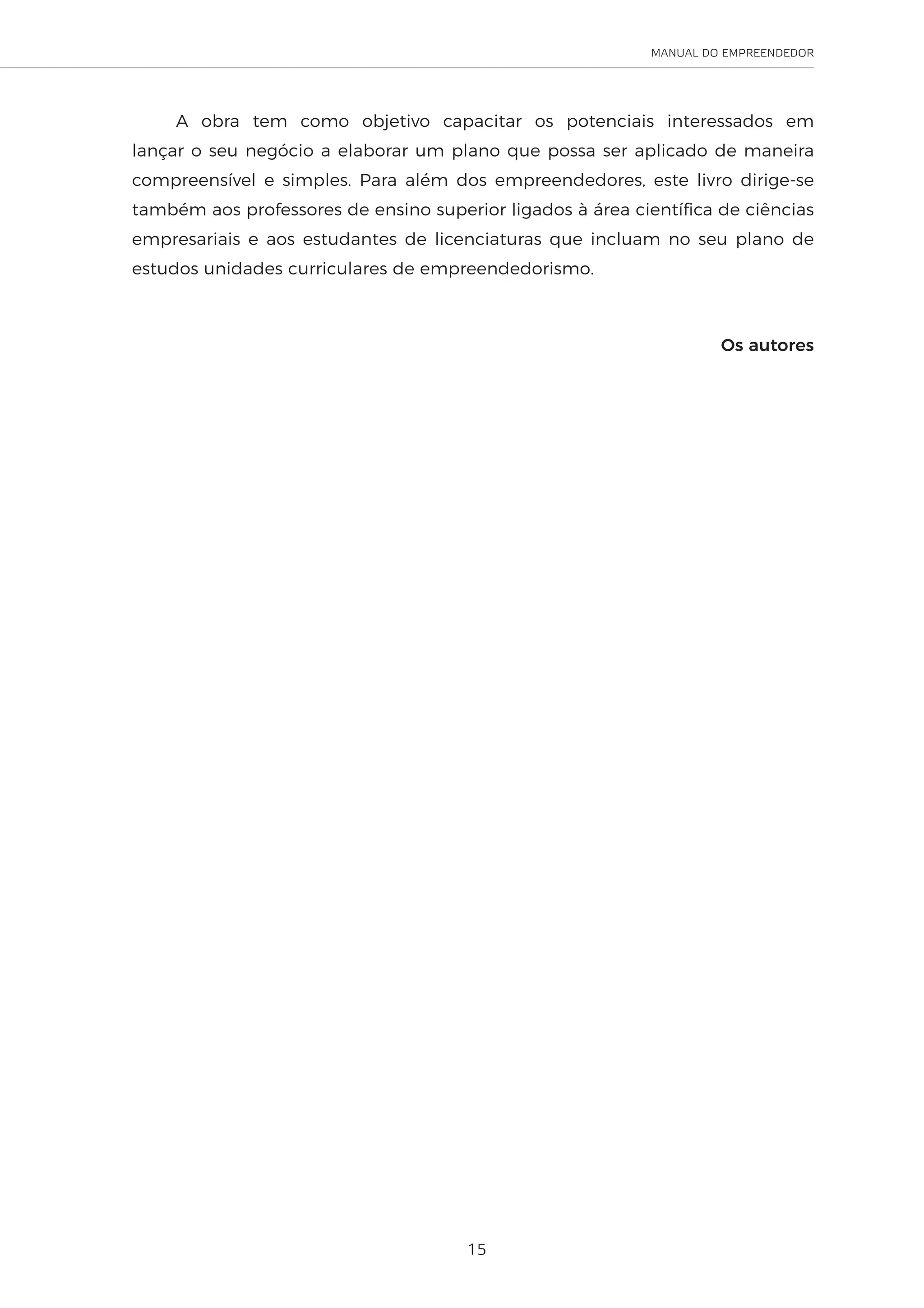 15
MANUAL DO EMPREENDEDOR
A obra tem como objetivo capacitar os potenciais interessados em
lançar o seu negócio a elaborar um plano que possa ser aplicado de maneira
compreensível e simples. Para além dos empreendedores, este livro dirige-se
também aos professores de ensino superior ligados à área científica de ciências
empresariais e aos estudantes de licenciaturas que incluam no seu plano de
estudos unidades curriculares de empreendedorismo.
Os autores
 