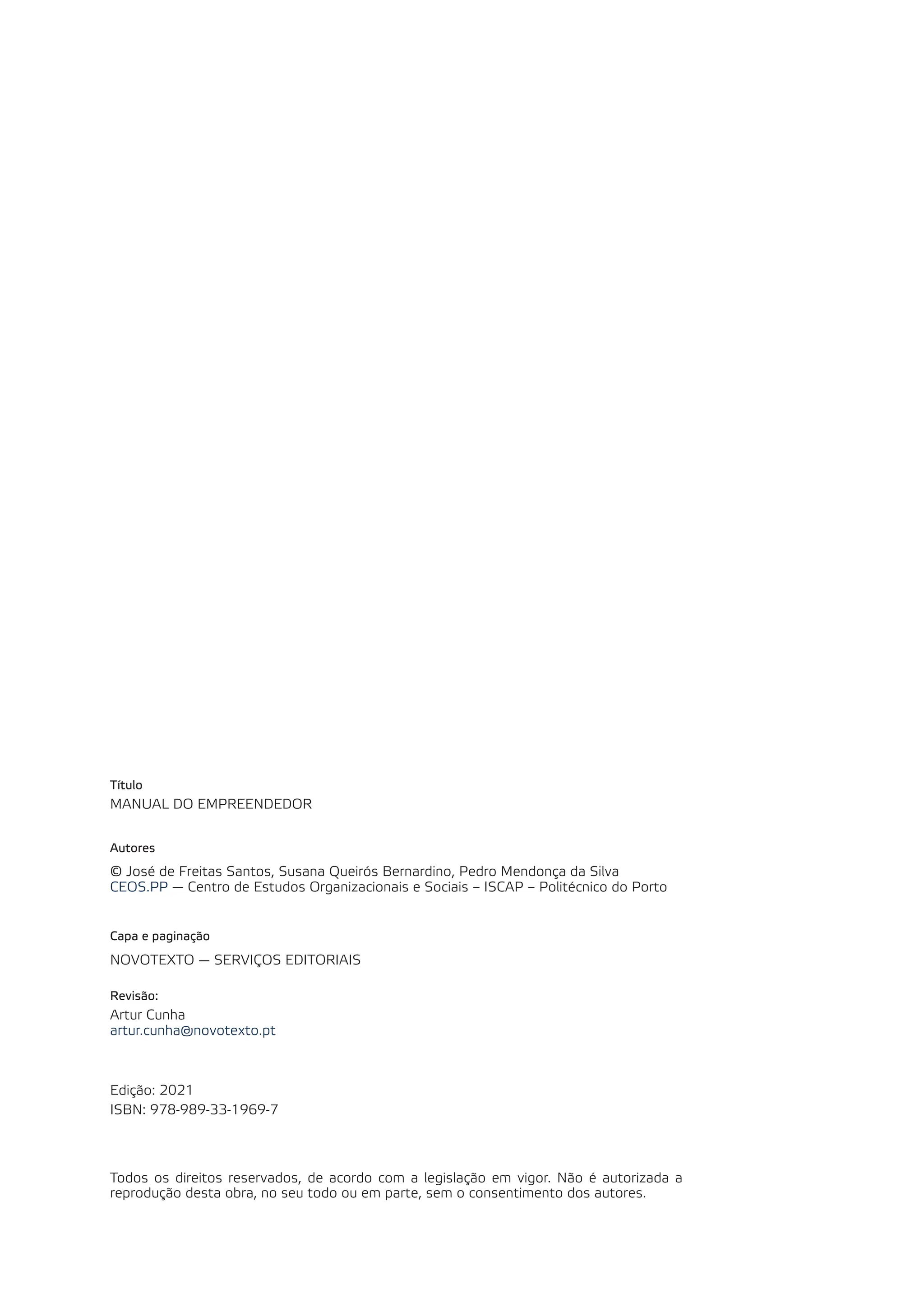 Título
MANUAL DO EMPREENDEDOR
Autores
© José de Freitas Santos, Susana Queirós Bernardino, Pedro Mendonça da Silva
CEOS.PP — Centro de Estudos Organizacionais e Sociais – ISCAP – Politécnico do Porto
Capa e paginação
NOVOTEXTO — SERVIÇOS EDITORIAIS
Revisão:
Artur Cunha
artur.cunha@novotexto.pt
Edição: 2021
ISBN: 978-989-33-1969-7
Todos os direitos reservados, de acordo com a legislação em vigor. Não é autorizada a
reprodução desta obra, no seu todo ou em parte, sem o consentimento dos autores.
 