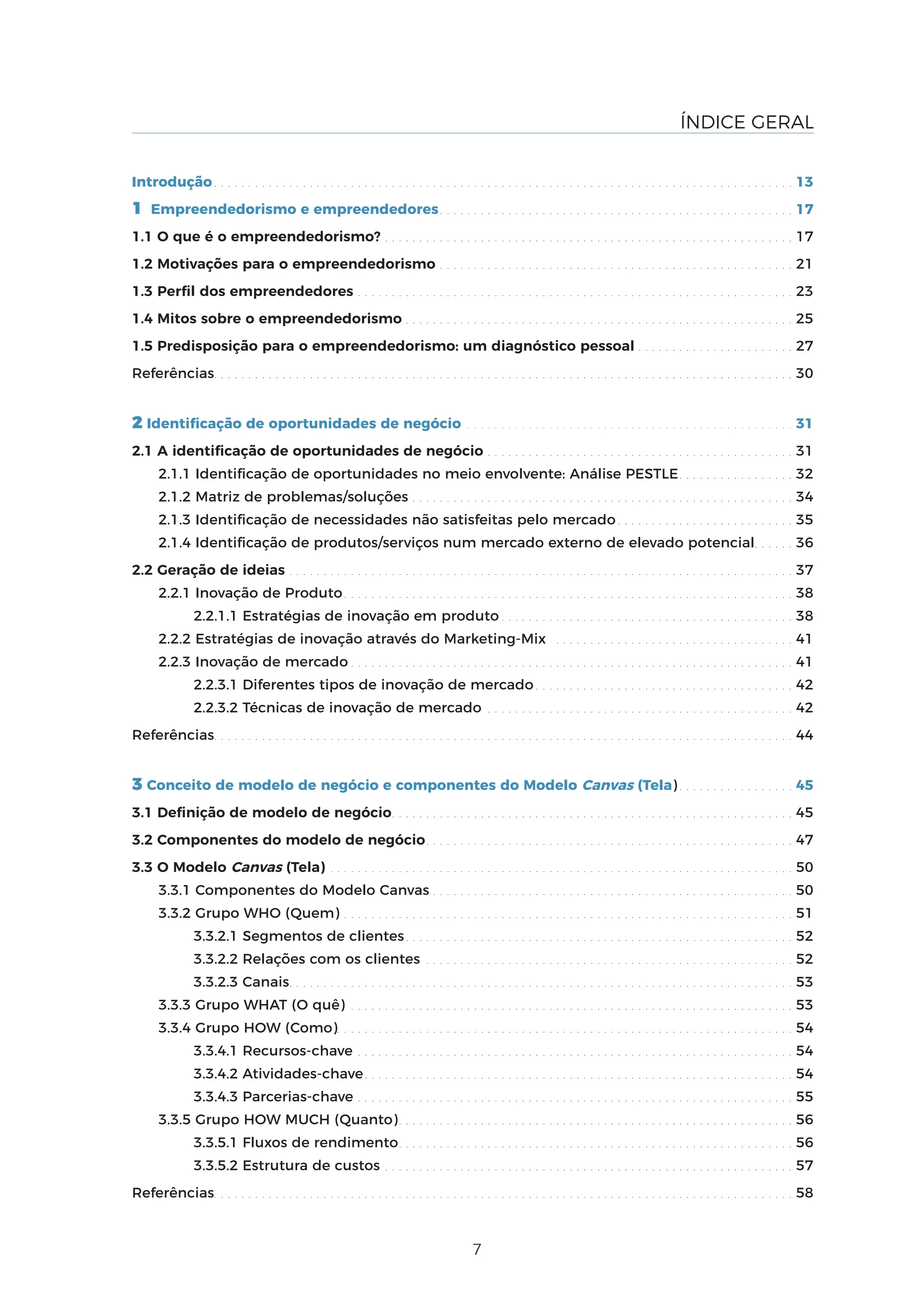 7
ÍNDICE GERAL
Introdução. . . . . . . . . . . . . . . . . . . . . . . . . . . . . . . . . . . . . . . . . . . . . . . . . . . . . . . . . . . . . . . . . . . . . . . . . . . . . . . . . . . . . 13
1 Empreendedorismo e empreendedores. . . . . . . . . . . . . . . . . . . . . . . . . . . . . . . . . . . . . . . . . . . . . . . . . . . . 17
1.1 O que é o empreendedorismo? . . . . . . . . . . . . . . . . . . . . . . . . . . . . . . . . . . . . . . . . . . . . . . . . . . . . . . . . . . . . 17
1.2 Motivações para o empreendedorismo . . . . . . . . . . . . . . . . . . . . . . . . . . . . . . . . . . . . . . . . . . . . . . . . . . . . 21
1.3 Perfil dos empreendedores . . . . . . . . . . . . . . . . . . . . . . . . . . . . . . . . . . . . . . . . . . . . . . . . . . . . . . . . . . . . . . . . 23
1.4 Mitos sobre o empreendedorismo . . . . . . . . . . . . . . . . . . . . . . . . . . . . . . . . . . . . . . . . . . . . . . . . . . . . . . . . . 25
1.5 Predisposição para o empreendedorismo: um diagnóstico pessoal . . . . . . . . . . . . . . . . . . . . . . . 27
Referências. . . . . . . . . . . . . . . . . . . . . . . . . . . . . . . . . . . . . . . . . . . . . . . . . . . . . . . . . . . . . . . . . . . . . . . . . . . . . . . . . . . . . 30
2 Identificação de oportunidades de negócio . . . . . . . . . . . . . . . . . . . . . . . . . . . . . . . . . . . . . . . . . . . . . . . . 31
2.1 A identificação de oportunidades de negócio . . . . . . . . . . . . . . . . . . . . . . . . . . . . . . . . . . . . . . . . . . . . . 31
2.1.1 Identificação de oportunidades no meio envolvente: Análise PESTLE. . . . . . . . . . . . . . . . . 32
2.1.2 Matriz de problemas/soluções . . . . . . . . . . . . . . . . . . . . . . . . . . . . . . . . . . . . . . . . . . . . . . . . . . . . . . . . 34
2.1.3 Identificação de necessidades não satisfeitas pelo mercado . . . . . . . . . . . . . . . . . . . . . . . . . . 35
2.1.4 Identificação de produtos/serviços num mercado externo de elevado potencial. . . . . . 36
2.2 Geração de ideias . . . . . . . . . . . . . . . . . . . . . . . . . . . . . . . . . . . . . . . . . . . . . . . . . . . . . . . . . . . . . . . . . . . . . . . . . . 37
2.2.1 Inovação de Produto. . . . . . . . . . . . . . . . . . . . . . . . . . . . . . . . . . . . . . . . . . . . . . . . . . . . . . . . . . . . . . . . . . 38
2.2.1.1 Estratégias de inovação em produto . . . . . . . . . . . . . . . . . . . . . . . . . . . . . . . . . . . . . . . . . . . 38
2.2.2 Estratégias de inovação através do Marketing-Mix . . . . . . . . . . . . . . . . . . . . . . . . . . . . . . . . . . . 41
2.2.3 Inovação de mercado . . . . . . . . . . . . . . . . . . . . . . . . . . . . . . . . . . . . . . . . . . . . . . . . . . . . . . . . . . . . . . . . . 41
2.2.3.1 Diferentes tipos de inovação de mercado . . . . . . . . . . . . . . . . . . . . . . . . . . . . . . . . . . . . . . 42
2.2.3.2 Técnicas de inovação de mercado . . . . . . . . . . . . . . . . . . . . . . . . . . . . . . . . . . . . . . . . . . . . . 42
Referências. . . . . . . . . . . . . . . . . . . . . . . . . . . . . . . . . . . . . . . . . . . . . . . . . . . . . . . . . . . . . . . . . . . . . . . . . . . . . . . . . . . . . 44
3 Conceito de modelo de negócio e componentes do Modelo Canvas (Tela) . . . . . . . . . . . . . . . . . 45
3.1 Definição de modelo de negócio. . . . . . . . . . . . . . . . . . . . . . . . . . . . . . . . . . . . . . . . . . . . . . . . . . . . . . . . . . . 45
3.2 Componentes do modelo de negócio. . . . . . . . . . . . . . . . . . . . . . . . . . . . . . . . . . . . . . . . . . . . . . . . . . . . . . 47
3.3 O Modelo Canvas (Tela) . . . . . . . . . . . . . . . . . . . . . . . . . . . . . . . . . . . . . . . . . . . . . . . . . . . . . . . . . . . . . . . . . . . . 50
3.3.1 Componentes do Modelo Canvas . . . . . . . . . . . . . . . . . . . . . . . . . . . . . . . . . . . . . . . . . . . . . . . . . . . . . 50
3.3.2 Grupo WHO (Quem) . . . . . . . . . . . . . . . . . . . . . . . . . . . . . . . . . . . . . . . . . . . . . . . . . . . . . . . . . . . . . . . . . . 51
3.3.2.1 Segmentos de clientes. . . . . . . . . . . . . . . . . . . . . . . . . . . . . . . . . . . . . . . . . . . . . . . . . . . . . . . . . 52
3.3.2.2 Relações com os clientes . . . . . . . . . . . . . . . . . . . . . . . . . . . . . . . . . . . . . . . . . . . . . . . . . . . . . . 52
3.3.2.3 Canais. . . . . . . . . . . . . . . . . . . . . . . . . . . . . . . . . . . . . . . . . . . . . . . . . . . . . . . . . . . . . . . . . . . . . . . . . . 53
3.3.3 Grupo WHAT (O quê) . . . . . . . . . . . . . . . . . . . . . . . . . . . . . . . . . . . . . . . . . . . . . . . . . . . . . . . . . . . . . . . . . 53
3.3.4 Grupo HOW (Como). . . . . . . . . . . . . . . . . . . . . . . . . . . . . . . . . . . . . . . . . . . . . . . . . . . . . . . . . . . . . . . . . . . 54
3.3.4.1 Recursos-chave . . . . . . . . . . . . . . . . . . . . . . . . . . . . . . . . . . . . . . . . . . . . . . . . . . . . . . . . . . . . . . . . 54
3.3.4.2 Atividades-chave. . . . . . . . . . . . . . . . . . . . . . . . . . . . . . . . . . . . . . . . . . . . . . . . . . . . . . . . . . . . . . . 54
3.3.4.3 Parcerias-chave . . . . . . . . . . . . . . . . . . . . . . . . . . . . . . . . . . . . . . . . . . . . . . . . . . . . . . . . . . . . . . . . 55
3.3.5 Grupo HOW MUCH (Quanto). . . . . . . . . . . . . . . . . . . . . . . . . . . . . . . . . . . . . . . . . . . . . . . . . . . . . . . . . . 56
3.3.5.1 Fluxos de rendimento. . . . . . . . . . . . . . . . . . . . . . . . . . . . . . . . . . . . . . . . . . . . . . . . . . . . . . . . . . 56
3.3.5.2 Estrutura de custos . . . . . . . . . . . . . . . . . . . . . . . . . . . . . . . . . . . . . . . . . . . . . . . . . . . . . . . . . . . . 57
Referências. . . . . . . . . . . . . . . . . . . . . . . . . . . . . . . . . . . . . . . . . . . . . . . . . . . . . . . . . . . . . . . . . . . . . . . . . . . . . . . . . . . . . 58
 