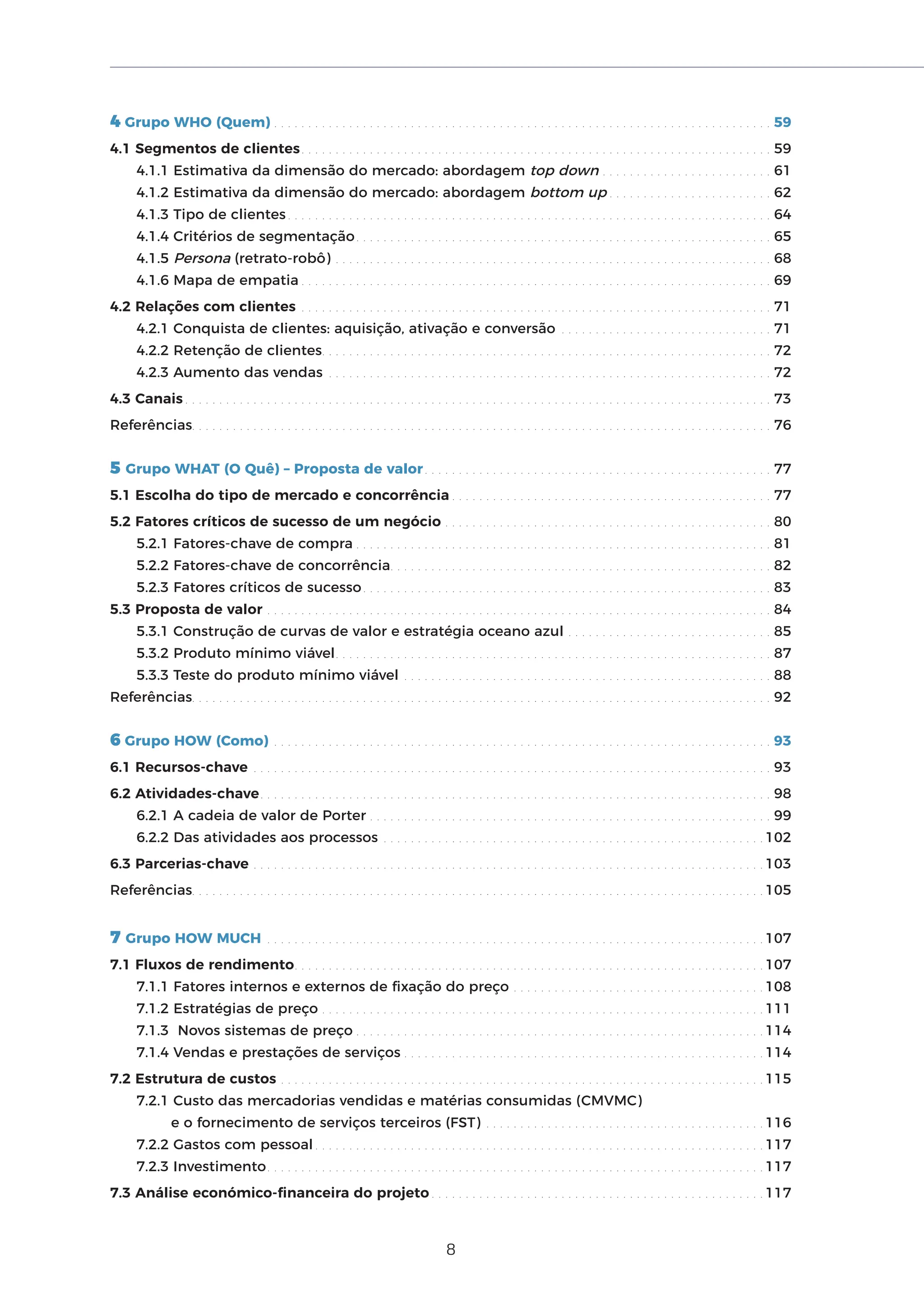 8
4 Grupo WHO (Quem) . . . . . . . . . . . . . . . . . . . . . . . . . . . . . . . . . . . . . . . . . . . . . . . . . . . . . . . . . . . . . . . . . . . . . . . . . 59
4.1 Segmentos de clientes. . . . . . . . . . . . . . . . . . . . . . . . . . . . . . . . . . . . . . . . . . . . . . . . . . . . . . . . . . . . . . . . . . . . . 59
4.1.1 Estimativa da dimensão do mercado: abordagem top down . . . . . . . . . . . . . . . . . . . . . . . . . 61
4.1.2 Estimativa da dimensão do mercado: abordagem bottom up . . . . . . . . . . . . . . . . . . . . . . . . 62
4.1.3 Tipo de clientes . . . . . . . . . . . . . . . . . . . . . . . . . . . . . . . . . . . . . . . . . . . . . . . . . . . . . . . . . . . . . . . . . . . . . . . 64
4.1.4 Critérios de segmentação. . . . . . . . . . . . . . . . . . . . . . . . . . . . . . . . . . . . . . . . . . . . . . . . . . . . . . . . . . . . . 65
4.1.5 Persona (retrato-robô) . . . . . . . . . . . . . . . . . . . . . . . . . . . . . . . . . . . . . . . . . . . . . . . . . . . . . . . . . . . . . . . . 68
4.1.6 Mapa de empatia . . . . . . . . . . . . . . . . . . . . . . . . . . . . . . . . . . . . . . . . . . . . . . . . . . . . . . . . . . . . . . . . . . . . . 69
4.2 Relações com clientes . . . . . . . . . . . . . . . . . . . . . . . . . . . . . . . . . . . . . . . . . . . . . . . . . . . . . . . . . . . . . . . . . . . . . 71
4.2.1 Conquista de clientes: aquisição, ativação e conversão . . . . . . . . . . . . . . . . . . . . . . . . . . . . . . . 71
4.2.2 Retenção de clientes. . . . . . . . . . . . . . . . . . . . . . . . . . . . . . . . . . . . . . . . . . . . . . . . . . . . . . . . . . . . . . . . . . 72
4.2.3 Aumento das vendas . . . . . . . . . . . . . . . . . . . . . . . . . . . . . . . . . . . . . . . . . . . . . . . . . . . . . . . . . . . . . . . . . 72
4.3 Canais . . . . . . . . . . . . . . . . . . . . . . . . . . . . . . . . . . . . . . . . . . . . . . . . . . . . . . . . . . . . . . . . . . . . . . . . . . . . . . . . . . . . . . 73
Referências. . . . . . . . . . . . . . . . . . . . . . . . . . . . . . . . . . . . . . . . . . . . . . . . . . . . . . . . . . . . . . . . . . . . . . . . . . . . . . . . . . . . . 76
5 Grupo WHAT (O Quê) – Proposta de valor. . . . . . . . . . . . . . . . . . . . . . . . . . . . . . . . . . . . . . . . . . . . . . . . . . . 77
5.1 Escolha do tipo de mercado e concorrência . . . . . . . . . . . . . . . . . . . . . . . . . . . . . . . . . . . . . . . . . . . . . . . 77
5.2 Fatores críticos de sucesso de um negócio . . . . . . . . . . . . . . . . . . . . . . . . . . . . . . . . . . . . . . . . . . . . . . . . 80
5.2.1 Fatores-chave de compra . . . . . . . . . . . . . . . . . . . . . . . . . . . . . . . . . . . . . . . . . . . . . . . . . . . . . . . . . . . . . 81
5.2.2 Fatores-chave de concorrência. . . . . . . . . . . . . . . . . . . . . . . . . . . . . . . . . . . . . . . . . . . . . . . . . . . . . . . . 82
5.2.3 Fatores críticos de sucesso. . . . . . . . . . . . . . . . . . . . . . . . . . . . . . . . . . . . . . . . . . . . . . . . . . . . . . . . . . . . 83
5.3 Proposta de valor . . . . . . . . . . . . . . . . . . . . . . . . . . . . . . . . . . . . . . . . . . . . . . . . . . . . . . . . . . . . . . . . . . . . . . . . . . 84
5.3.1 Construção de curvas de valor e estratégia oceano azul . . . . . . . . . . . . . . . . . . . . . . . . . . . . . . 85
5.3.2 Produto mínimo viável. . . . . . . . . . . . . . . . . . . . . . . . . . . . . . . . . . . . . . . . . . . . . . . . . . . . . . . . . . . . . . . . 87
5.3.3 Teste do produto mínimo viável . . . . . . . . . . . . . . . . . . . . . . . . . . . . . . . . . . . . . . . . . . . . . . . . . . . . . . 88
Referências. . . . . . . . . . . . . . . . . . . . . . . . . . . . . . . . . . . . . . . . . . . . . . . . . . . . . . . . . . . . . . . . . . . . . . . . . . . . . . . . . . . . . 92
6 Grupo HOW (Como) . . . . . . . . . . . . . . . . . . . . . . . . . . . . . . . . . . . . . . . . . . . . . . . . . . . . . . . . . . . . . . . . . . . . . . . . . 93
6.1 Recursos-chave . . . . . . . . . . . . . . . . . . . . . . . . . . . . . . . . . . . . . . . . . . . . . . . . . . . . . . . . . . . . . . . . . . . . . . . . . . . . 93
6.2 Atividades-chave. . . . . . . . . . . . . . . . . . . . . . . . . . . . . . . . . . . . . . . . . . . . . . . . . . . . . . . . . . . . . . . . . . . . . . . . . . . 98
6.2.1 A cadeia de valor de Porter . . . . . . . . . . . . . . . . . . . . . . . . . . . . . . . . . . . . . . . . . . . . . . . . . . . . . . . . . . . 99
6.2.2 Das atividades aos processos . . . . . . . . . . . . . . . . . . . . . . . . . . . . . . . . . . . . . . . . . . . . . . . . . . . . . . . . 102
6.3 Parcerias-chave . . . . . . . . . . . . . . . . . . . . . . . . . . . . . . . . . . . . . . . . . . . . . . . . . . . . . . . . . . . . . . . . . . . . . . . . . . . 103
Referências. . . . . . . . . . . . . . . . . . . . . . . . . . . . . . . . . . . . . . . . . . . . . . . . . . . . . . . . . . . . . . . . . . . . . . . . . . . . . . . . . . . . 105
7 Grupo HOW MUCH . . . . . . . . . . . . . . . . . . . . . . . . . . . . . . . . . . . . . . . . . . . . . . . . . . . . . . . . . . . . . . . . . . . . . . . . . 107
7.1 Fluxos de rendimento. . . . . . . . . . . . . . . . . . . . . . . . . . . . . . . . . . . . . . . . . . . . . . . . . . . . . . . . . . . . . . . . . . . . . 107
7.1.1 Fatores internos e externos de fixação do preço . . . . . . . . . . . . . . . . . . . . . . . . . . . . . . . . . . . . . 108
7.1.2 Estratégias de preço . . . . . . . . . . . . . . . . . . . . . . . . . . . . . . . . . . . . . . . . . . . . . . . . . . . . . . . . . . . . . . . . . 111
7.1.3 Novos sistemas de preço . . . . . . . . . . . . . . . . . . . . . . . . . . . . . . . . . . . . . . . . . . . . . . . . . . . . . . . . . . . . 114
7.1.4 Vendas e prestações de serviços . . . . . . . . . . . . . . . . . . . . . . . . . . . . . . . . . . . . . . . . . . . . . . . . . . . . . 114
7.2 Estrutura de custos . . . . . . . . . . . . . . . . . . . . . . . . . . . . . . . . . . . . . . . . . . . . . . . . . . . . . . . . . . . . . . . . . . . . . . . 115
7.2.1 Custo das mercadorias vendidas e matérias consumidas (CMVMC)
e o fornecimento de serviços terceiros (FST) . . . . . . . . . . . . . . . . . . . . . . . . . . . . . . . . . . . . . . . . . 116
7.2.2 Gastos com pessoal . . . . . . . . . . . . . . . . . . . . . . . . . . . . . . . . . . . . . . . . . . . . . . . . . . . . . . . . . . . . . . . . . . 117
7.2.3 Investimento. . . . . . . . . . . . . . . . . . . . . . . . . . . . . . . . . . . . . . . . . . . . . . . . . . . . . . . . . . . . . . . . . . . . . . . . . 117
7.3 Análise económico-financeira do projeto . . . . . . . . . . . . . . . . . . . . . . . . . . . . . . . . . . . . . . . . . . . . . . . . . 117
 